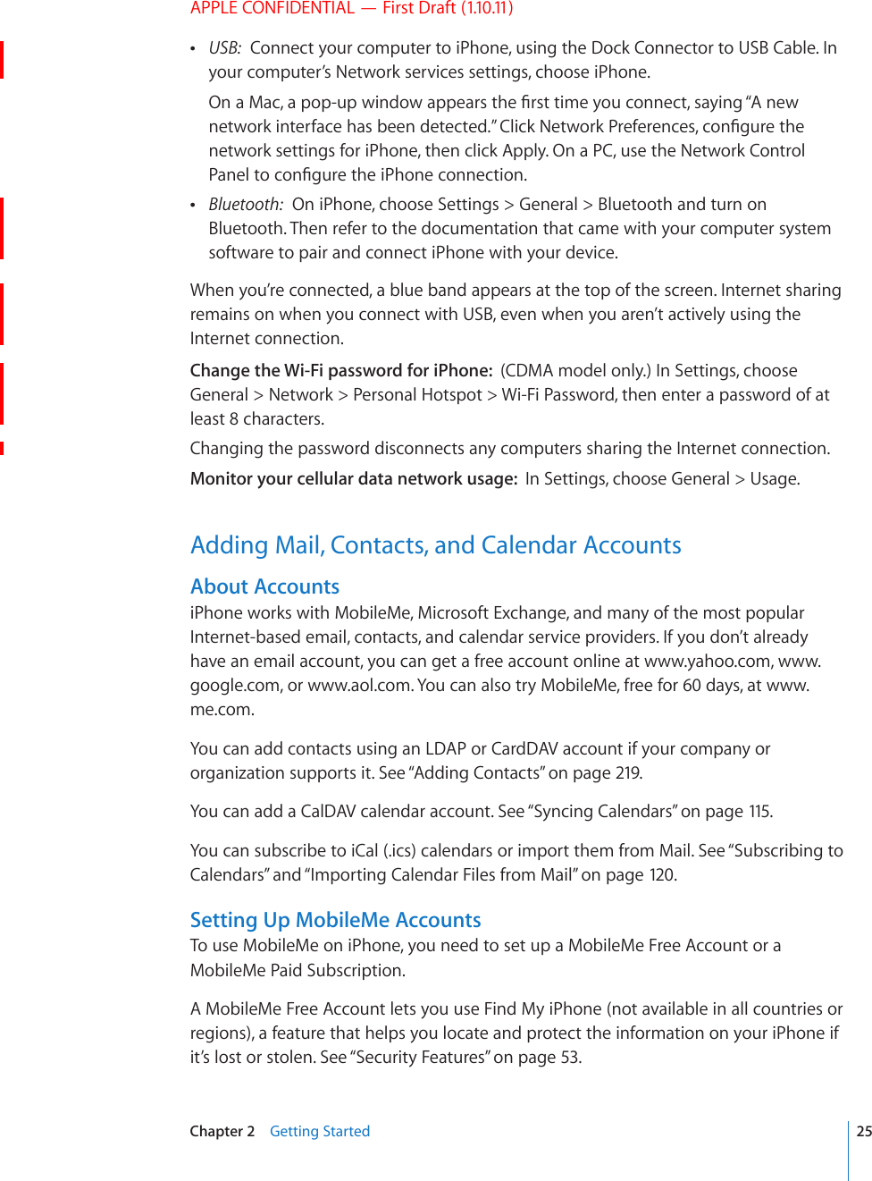 APPLE CONFIDENTIAL — First Draft (1.10.11) USB:  Connect your computer to iPhone, using the Dock Connector to USB Cable. In your computer’s Network services settings, choose iPhone.1PC/CECRQRWRYKPFQYCRRGCTUVJG°TUVVKOG[QWEQPPGEVUC[KPI¥#PGYPGVYQTMKPVGTHCEGJCUDGGPFGVGEVGF¦%NKEM0GVYQTM2TGHGTGPEGUEQP°IWTGVJGnetwork settings for iPhone, then click Apply. On a PC, use the Network Control 2CPGNVQEQP°IWTGVJGK2JQPGEQPPGEVKQP Bluetooth:  On iPhone, choose Settings &gt; General &gt; Bluetooth and turn on Bluetooth. Then refer to the documentation that came with your computer system software to pair and connect iPhone with your device.When you’re connected, a blue band appears at the top of the screen. Internet sharing remains on when you connect with USB, even when you aren’t actively using the Internet connection.Change the Wi-Fi password for iPhone:  (CDMA model only.) In Settings, choose General &gt; Network &gt; Personal Hotspot &gt; Wi-Fi Password, then enter a password of at least 8 characters.Changing the password disconnects any computers sharing the Internet connection.Monitor your cellular data network usage:  In Settings, choose General &gt; Usage.Adding Mail, Contacts, and Calendar AccountsAbout AccountsiPhone works with MobileMe, Microsoft Exchange, and many of the most popular Internet-based email, contacts, and calendar service providers. If you don’t already have an email account, you can get a free account online at www.yahoo.com, www.google.com, or www.aol.com. You can also try MobileMe, free for 60 days, at www.me.com.You can add contacts using an LDAP or CardDAV account if your company or organization supports it. See “Adding Contacts” on page 219.You can add a CalDAV calendar account. See “Syncing Calendars” on page 115 .You can subscribe to iCal (.ics) calendars or import them from Mail. See “Subscribing to Calendars” and “Importing Calendar Files from Mail” on page 12 0 .Setting Up MobileMe AccountsTo use MobileMe on iPhone, you need to set up a MobileMe Free Account or a MobileMe Paid Subscription.A MobileMe Free Account lets you use Find My iPhone (not available in all countries or regions), a feature that helps you locate and protect the information on your iPhone if it’s lost or stolen. See “Security Features” on page 53.25Chapter 2    Getting Started