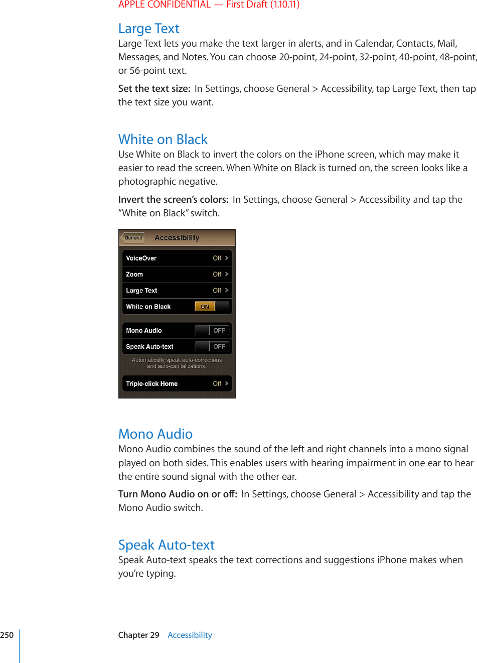 APPLE CONFIDENTIAL — First Draft (1.10.11)Large TextLarge Text lets you make the text larger in alerts, and in Calendar, Contacts, Mail, Messages, and Notes. You can choose 20-point, 24-point, 32-point, 40-point, 48-point, or 56-point text.Set the text size:  In Settings, choose General &gt; Accessibility, tap Large Text, then tap the text size you want.White on BlackUse White on Black to invert the colors on the iPhone screen, which may make it easier to read the screen. When White on Black is turned on, the screen looks like a photographic negative.Invert the screen’s colors:  In Settings, choose General &gt; Accessibility and tap the “White on Black” switch.Mono AudioMono Audio combines the sound of the left and right channels into a mono signal played on both sides. This enables users with hearing impairment in one ear to hear the entire sound signal with the other ear.6WTP/QPQ#WFKQQPQTQÒIn Settings, choose General &gt; Accessibility and tap the Mono Audio switch.Speak Auto-textSpeak Auto-text speaks the text corrections and suggestions iPhone makes when you’re typing.250 Chapter 29    Accessibility