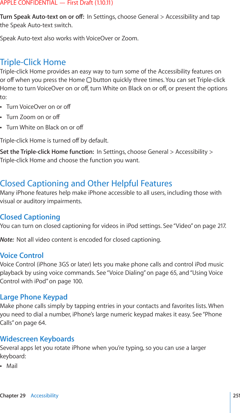 APPLE CONFIDENTIAL — First Draft (1.10.11)6WTP5RGCM#WVQVGZVQPQTQÒIn Settings, choose General &gt; Accessibility and tap the Speak Auto-text switch.Speak Auto-text also works with VoiceOver or Zoom.Triple-Click HomeTriple-click Home provides an easy way to turn some of the Accessibility features on QTQÒYJGP[QWRTGUUVJG*QOG  button quickly three times. You can set Triple-click *QOGVQVWTP8QKEG1XGTQPQTQÒVWTP9JKVGQP$NCEMQPQTQÒQTRTGUGPVVJGQRVKQPUto:6WTP8QKEG1XGTQPQTQÒ 6WTP&lt;QQOQPQTQÒ 6WTP9JKVGQP$NCEMQPQTQÒ 6TKRNGENKEM*QOGKUVWTPGFQÒD[FGHCWNVSet the Triple-click Home function:  In Settings, choose General &gt; Accessibility &gt; Triple-click Home and choose the function you want.Closed Captioning and Other Helpful FeaturesMany iPhone features help make iPhone accessible to all users, including those with visual or auditory impairments.Closed CaptioningYou can turn on closed captioning for videos in iPod settings. See “Video” on page 217.Note:  Not all video content is encoded for closed captioning.Voice ControlVoice Control (iPhone 3GS or later) lets you make phone calls and control iPod music playback by using voice commands. See “Voice Dialing” on page 65, and “Using Voice Control with iPod” on page 100.Large Phone KeypadMake phone calls simply by tapping entries in your contacts and favorites lists. When you need to dial a number, iPhone’s large numeric keypad makes it easy. See “Phone Calls” on page 64.Widescreen KeyboardsSeveral apps let you rotate iPhone when you’re typing, so you can use a larger keyboard:Mail 251Chapter 29    Accessibility