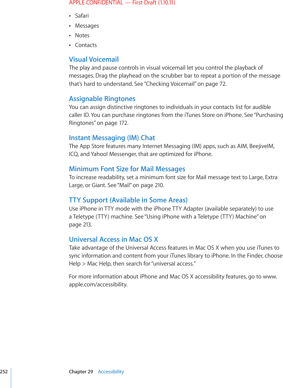 APPLE CONFIDENTIAL — First Draft (1.10.11)Safari Messages Notes Contacts Visual VoicemailThe play and pause controls in visual voicemail let you control the playback of messages. Drag the playhead on the scrubber bar to repeat a portion of the message that’s hard to understand. See “Checking Voicemail” on page 72.Assignable RingtonesYou can assign distinctive ringtones to individuals in your contacts list for audible caller ID. You can purchase ringtones from the iTunes Store on iPhone. See “Purchasing Ringtones” on page 172.Instant Messaging (IM) ChatThe App Store features many Internet Messaging (IM) apps, such as AIM, BeejiveIM, ICQ, and Yahoo! Messenger, that are optimized for iPhone.Minimum Font Size for Mail MessagesTo increase readability, set a minimum font size for Mail message text to Large, Extra Large, or Giant. See “Mail” on page 210.TTY Support (Available in Some Areas)Use iPhone in TTY mode with the iPhone TTY Adapter (available separately) to use a Teletype (TTY) machine. See “Using iPhone with a Teletype (TTY) Machine” on page 213.Universal Access in Mac OS XTake advantage of the Universal Access features in Mac OS X when you use iTunes to sync information and content from your iTunes library to iPhone. In the Finder, choose Help &gt; Mac Help, then search for “universal access.”For more information about iPhone and Mac OS X accessibility features, go to www.apple.com/accessibility.252 Chapter 29    Accessibility