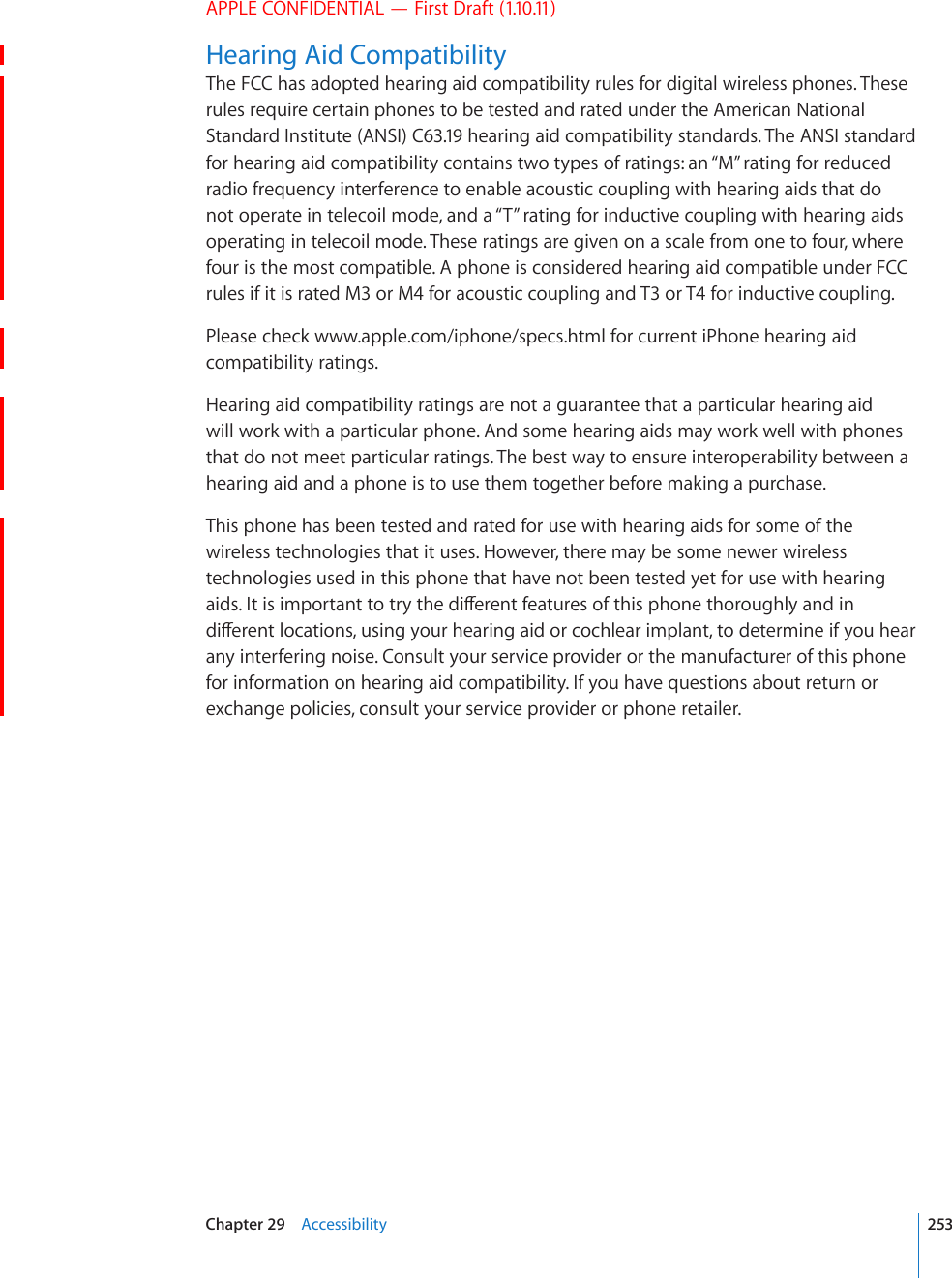 APPLE CONFIDENTIAL — First Draft (1.10.11)Hearing Aid CompatibilityThe FCC has adopted hearing aid compatibility rules for digital wireless phones. These rules require certain phones to be tested and rated under the American National Standard Institute (ANSI) C63.19 hearing aid compatibility standards. The ANSI standard for hearing aid compatibility contains two types of ratings: an “M” rating for reduced radio frequency interference to enable acoustic coupling with hearing aids that do not operate in telecoil mode, and a “T” rating for inductive coupling with hearing aids operating in telecoil mode. These ratings are given on a scale from one to four, where four is the most compatible. A phone is considered hearing aid compatible under FCC rules if it is rated M3 or M4 for acoustic coupling and T3 or T4 for inductive coupling.Please check www.apple.com/iphone/specs.html for current iPhone hearing aid compatibility ratings.Hearing aid compatibility ratings are not a guarantee that a particular hearing aid will work with a particular phone. And some hearing aids may work well with phones that do not meet particular ratings. The best way to ensure interoperability between a hearing aid and a phone is to use them together before making a purchase.This phone has been tested and rated for use with hearing aids for some of the wireless technologies that it uses. However, there may be some newer wireless technologies used in this phone that have not been tested yet for use with hearing CKFU+VKUKORQTVCPVVQVT[VJGFKÒGTGPVHGCVWTGUQHVJKURJQPGVJQTQWIJN[CPFKPFKÒGTGPVNQECVKQPUWUKPI[QWTJGCTKPICKFQTEQEJNGCTKORNCPVVQFGVGTOKPGKH[QWJGCTany interfering noise. Consult your service provider or the manufacturer of this phone for information on hearing aid compatibility. If you have questions about return or exchange policies, consult your service provider or phone retailer.253Chapter 29    Accessibility