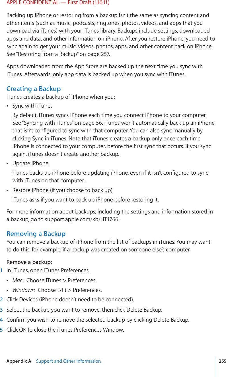 APPLE CONFIDENTIAL — First Draft (1.10.11)Backing up iPhone or restoring from a backup isn’t the same as syncing content and other items (such as music, podcasts, ringtones, photos, videos, and apps that you download via iTunes) with your iTunes library. Backups include settings, downloaded apps and data, and other information on iPhone. After you restore iPhone, you need to sync again to get your music, videos, photos, apps, and other content back on iPhone. See “Restoring from a Backup” on page 257.Apps downloaded from the App Store are backed up the next time you sync with iTunes. Afterwards, only app data is backed up when you sync with iTunes.Creating a BackupiTunes creates a backup of iPhone when you:Sync with iTunes By default, iTunes syncs iPhone each time you connect iPhone to your computer. See “Syncing with iTunes” on page 56. iTunes won’t automatically back up an iPhone VJCVKUP¨VEQP°IWTGFVQU[PEYKVJVJCVEQORWVGT;QWECPCNUQU[PEOCPWCNN[D[clicking Sync in iTunes. Note that iTunes creates a backup only once each time K2JQPGKUEQPPGEVGFVQ[QWTEQORWVGTDGHQTGVJG°TUVU[PEVJCVQEEWTU+H[QWU[PEagain, iTunes doesn’t create another backup.Update iPhone K6WPGUDCEMUWRK2JQPGDGHQTGWRFCVKPIK2JQPGGXGPKHKVKUP¨VEQP°IWTGFVQU[PEwith iTunes on that computer.Restore iPhone (if you choose to back up) iTunes asks if you want to back up iPhone before restoring it.For more information about backups, including the settings and information stored in a backup, go to support.apple.com/kb/HT1766.Removing a BackupYou can remove a backup of iPhone from the list of backups in iTunes. You may want to do this, for example, if a backup was created on someone else’s computer.Remove a backup:  1  In iTunes, open iTunes Preferences. Mac:  Choose iTunes &gt; Preferences. Windows:  Choose Edit &gt; Preferences.  2  Click Devices (iPhone doesn’t need to be connected).  3  Select the backup you want to remove, then click Delete Backup.  4 %QP°TO[QWYKUJVQTGOQXGVJGUGNGEVGFDCEMWRD[ENKEMKPI&amp;GNGVG$CEMWR  5 %NKEM1-VQENQUGVJGK6WPGU2TGHGTGPEGU9KPFQY255Appendix A    Support and Other Information