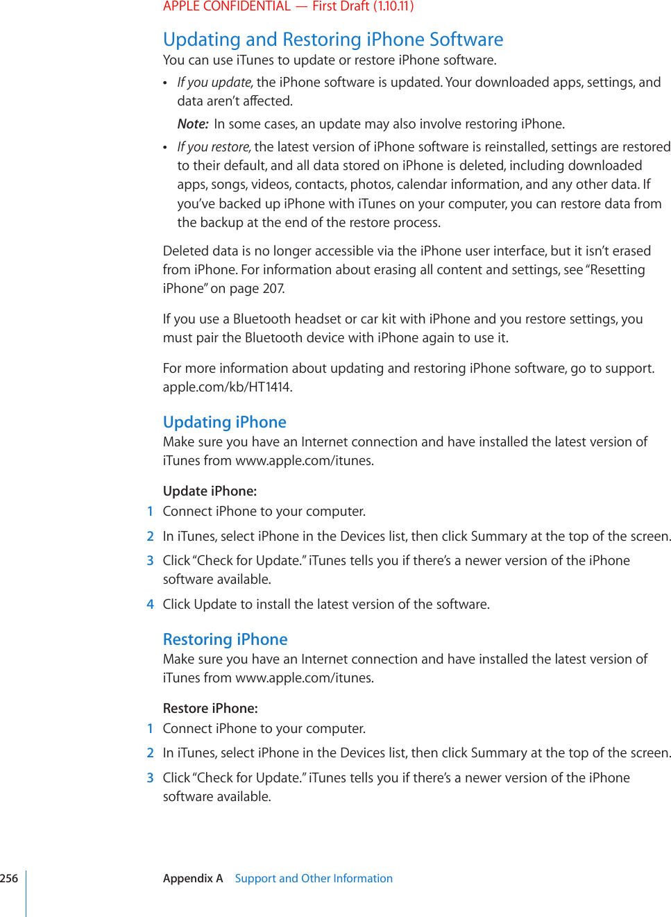 APPLE CONFIDENTIAL — First Draft (1.10.11)Updating and Restoring iPhone SoftwareYou can use iTunes to update or restore iPhone software. If you update, the iPhone software is updated. Your downloaded apps, settings, and FCVCCTGP¨VCÒGEVGFNote:  In some cases, an update may also involve restoring iPhone. If you restore, the latest version of iPhone software is reinstalled, settings are restored to their default, and all data stored on iPhone is deleted, including downloaded apps, songs, videos, contacts, photos, calendar information, and any other data. If you’ve backed up iPhone with iTunes on your computer, you can restore data from the backup at the end of the restore process.Deleted data is no longer accessible via the iPhone user interface, but it isn’t erased from iPhone. For information about erasing all content and settings, see “Resetting iPhone” on page 207.If you use a Bluetooth headset or car kit with iPhone and you restore settings, you must pair the Bluetooth device with iPhone again to use it.For more information about updating and restoring iPhone software, go to support.apple.com/kb/HT1414.Updating iPhoneMake sure you have an Internet connection and have installed the latest version of iTunes from www.apple.com/itunes.Update iPhone:    1  Connect iPhone to your computer.  2  In iTunes, select iPhone in the Devices list, then click Summary at the top of the screen.  3  Click “Check for Update.” iTunes tells you if there’s a newer version of the iPhone software available.  4  Click Update to install the latest version of the software.Restoring iPhoneMake sure you have an Internet connection and have installed the latest version of iTunes from www.apple.com/itunes.Restore iPhone:    1  Connect iPhone to your computer.  2  In iTunes, select iPhone in the Devices list, then click Summary at the top of the screen.  3  Click “Check for Update.” iTunes tells you if there’s a newer version of the iPhone software available.256 Appendix A    Support and Other Information