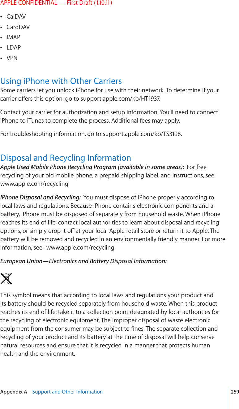 APPLE CONFIDENTIAL — First Draft (1.10.11)CalDAV CardDAV IMAP LDAP VPN Using iPhone with Other CarriersSome carriers let you unlock iPhone for use with their network. To determine if your ECTTKGTQÒGTUVJKUQRVKQPIQVQsupport.apple.com/kb/HT1937. Contact your carrier for authorization and setup information. You’ll need to connect iPhone to iTunes to complete the process. Additional fees may apply.For troubleshooting information, go to support.apple.com/kb/TS3198.Disposal and Recycling InformationApple Used Mobile Phone Recycling Program (available in some areas):  For free recycling of your old mobile phone, a prepaid shipping label, and instructions, see: www.apple.com/recyclingiPhone Disposal and Recycling:  You must dispose of iPhone properly according to local laws and regulations. Because iPhone contains electronic components and a battery, iPhone must be disposed of separately from household waste. When iPhone reaches its end of life, contact local authorities to learn about disposal and recycling QRVKQPUQTUKORN[FTQRKVQÒCV[QWTNQECN#RRNGTGVCKNUVQTGQTTGVWTPKVVQ#RRNG6JGbattery will be removed and recycled in an environmentally friendly manner. For more information, see:  www.apple.com/recyclingEuropean Union—Electronics and Battery Disposal Information:  This symbol means that according to local laws and regulations your product and its battery should be recycled separately from household waste. When this product reaches its end of life, take it to a collection point designated by local authorities for the recycling of electronic equipment. The improper disposal of waste electronic GSWKROGPVHTQOVJGEQPUWOGTOC[DGUWDLGEVVQ°PGU6JGUGRCTCVGEQNNGEVKQPCPFrecycling of your product and its battery at the time of disposal will help conserve natural resources and ensure that it is recycled in a manner that protects human health and the environment.259Appendix A    Support and Other Information