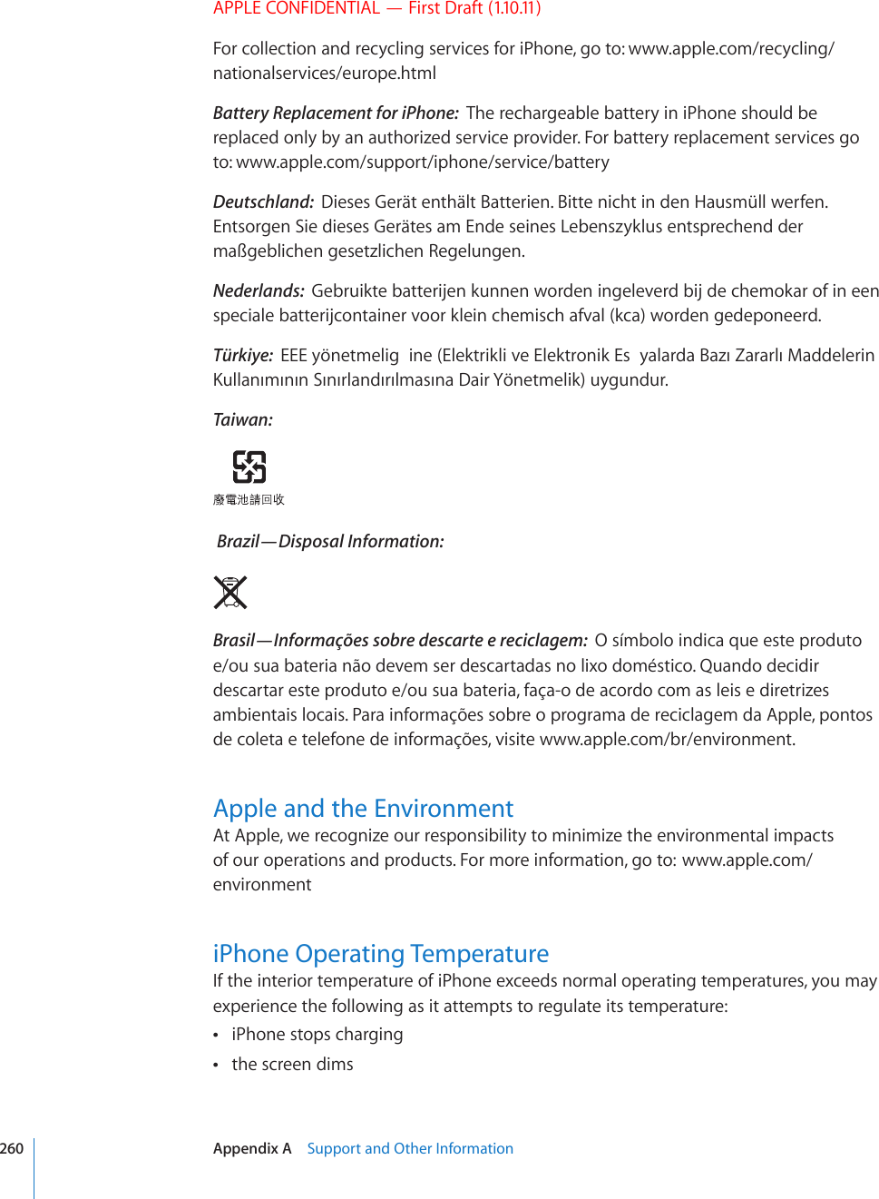 APPLE CONFIDENTIAL — First Draft (1.10.11)For collection and recycling services for iPhone, go to: www.apple.com/recycling/nationalservices/europe.htmlBattery Replacement for iPhone:  The rechargeable battery in iPhone should be replaced only by an authorized service provider. For battery replacement services go to: www.apple.com/support/iphone/service/batteryDeutschland:  Dieses Gerät enthält Batterien. Bitte nicht in den Hausmüll werfen. Entsorgen Sie dieses Gerätes am Ende seines Lebenszyklus entsprechend der maßgeblichen gesetzlichen Regelungen.Nederlands:  Gebruikte batterijen kunnen worden ingeleverd bij de chemokar of in een speciale batterijcontainer voor klein chemisch afval (kca) worden gedeponeerd.Türkiye:  &apos;&apos;&apos;[{PGVOGNKI KPG&apos;NGMVTKMNKXG&apos;NGMVTQPKM&apos;U [CNCTFC$C\Æ&lt;CTCTNÆ/CFFGNGTKP-WNNCPÆOÆPÆP5ÆPÆTNCPFÆTÆNOCUÆPC&amp;CKT;{PGVOGNKMW[IWPFWTTaiwan: Brazil—Disposal Information:  Brasil—Informações sobre descarte e reciclagem:  O símbolo indica que este produto e/ou sua bateria não devem ser descartadas no lixo doméstico. Quando decidir descartar este produto e/ou sua bateria, faça-o de acordo com as leis e diretrizes ambientais locais. Para informações sobre o programa de reciclagem da Apple, pontos de coleta e telefone de informações, visite www.apple.com/br/environment.Apple and the EnvironmentAt Apple, we recognize our responsibility to minimize the environmental impacts of our operations and products. For more information, go to:  www.apple.com/environmentiPhone Operating TemperatureIf the interior temperature of iPhone exceeds normal operating temperatures, you may experience the following as it attempts to regulate its temperature:iPhone stops charging the screen dims 260 Appendix A    Support and Other Information