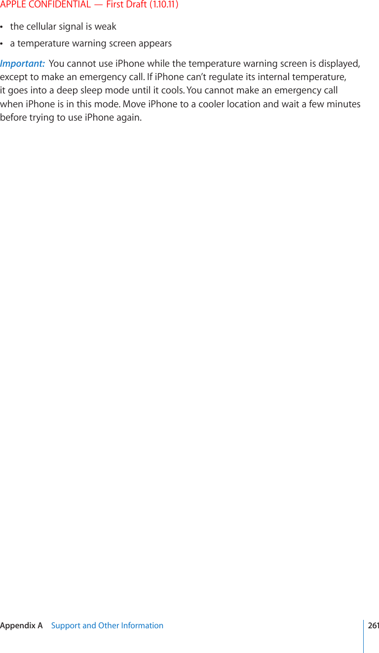APPLE CONFIDENTIAL — First Draft (1.10.11)the cellular signal is weak a temperature warning screen appears Important:  You cannot use iPhone while the temperature warning screen is displayed, except to make an emergency call. If iPhone can’t regulate its internal temperature, it goes into a deep sleep mode until it cools. You cannot make an emergency call when iPhone is in this mode. Move iPhone to a cooler location and wait a few minutes before trying to use iPhone again.261Appendix A    Support and Other Information
