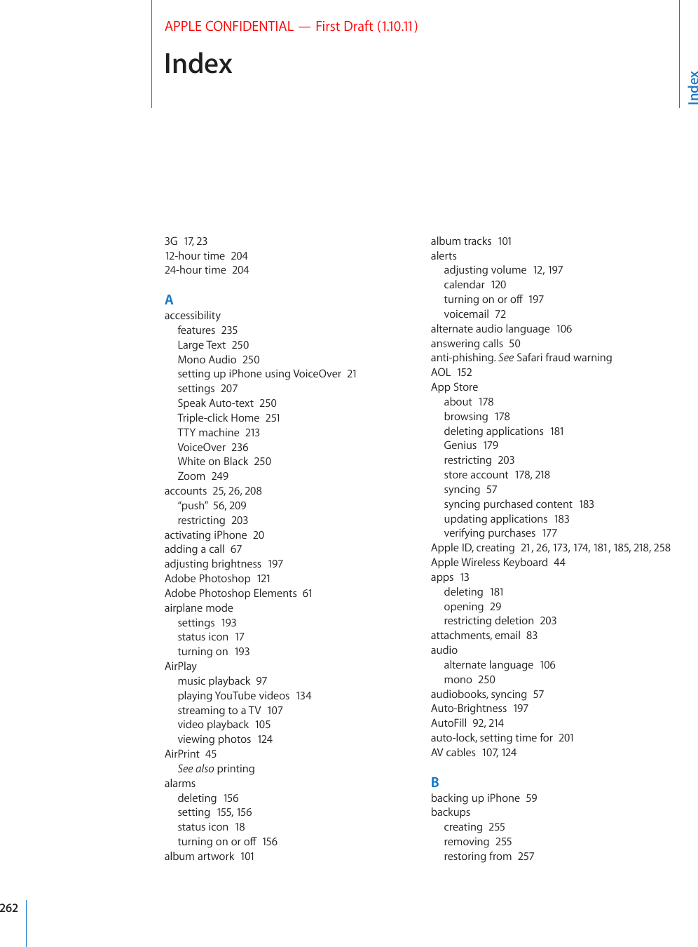  IndexAPPLE CONFIDENTIAL — First Draft (1.10.11)3G  17, 2312-hour time  20424-hour time  204Aaccessibilityfeatures  235Large Text  250Mono Audio  250setting up iPhone using VoiceOver  21settings  207Speak Auto-text  250Triple-click Home  251TTY machine  213VoiceOver  236White on Black  250Zoom  249accounts  25, 26, 208“push”  56, 209restricting  203activating iPhone  20adding a call  67adjusting brightness  197Adobe Photoshop  121Adobe Photoshop Elements  61airplane modesettings  193status icon  17turning on  193AirPlaymusic playback  97playing YouTube videos  13 4streaming to a TV  107video playback  105viewing photos  124AirPrint  45See also printingalarmsdeleting  156setting  155, 156status icon  18VWTPKPIQPQTQÒ15 6album artwork  101album tracks  101alertsadjusting volume  12, 197calendar  120VWTPKPIQPQTQÒ197voicemail  72alternate audio language  106answering calls  50anti-phishing. See Safari fraud warningAOL  152App Storeabout  178browsing  178deleting applications  181Genius  179restricting  203store account  178, 218syncing  57syncing purchased content  183updating applications  183verifying purchases  177Apple ID, creating  21, 26, 173, 174, 181, 185, 218, 258#RRNG9KTGNGUU-G[DQCTF44apps  13deleting  181opening  29restricting deletion  203attachments, email  83audioalternate language  106mono  250audiobooks, syncing  57Auto-Brightness  197AutoFill  92, 214auto-lock, setting time for  201AV cables  107, 124Bbacking up iPhone  59backupscreating  255removing  255restoring from  257Index262