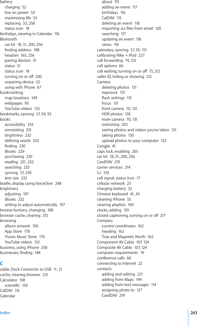 batterycharging  52low on power  53maximizing life  53replacing  53, 258status icon  18birthdays, viewing in Calendar  116Bluetoothcar kit  18, 51, 200, 256°PFKPICFFTGUU198headset  165, 256pairing devices  51status  51status icon  18VWTPKPIQPQTQÒ200unpairing device  52using with Phone  67bookmarkingmap locations  149webpages  93YouTube videos  135bookmarks, syncing  57, 59, 93booksaccessibility  233annotating  231brightness  232FG°PKPIYQTFU233°PFKPI230iBooks  229purchasing  230reading  231, 232searching  233syncing  57, 230text size  232braille, display using VoiceOver  248brightnessadjusting  197iBooks  232setting to adjust automatically  197browse buttons, changing  108browser cache, clearing  215browsingalbum artwork  100App Store  178iTunes Music Store  170YouTube videos  133business, using iPhone  258DWUKPGUUGU°PFKPI148Ccable, Dock Connector to USB  11, 21cache, clearing browser  215Calculator  158UEKGPVK°E159CalDAV  115Calendarabout  115adding an event  117birthdays  116CalDAV  115deleting an event  118KORQTVKPIKEU°NGUHTQOGOCKN120searching  117updating an event  118views  116calendars, syncing  57, 59, 115calibrating Nike + iPod  227call forwarding  74, 212call options  66ECNNYCKVKPIVWTPKPIQPQTQÒ75, 212caller ID, hiding or showing  212Cameradeleting photos  131exposure  131±CUJUGVVKPIU131focus  131front camera  70, 131HDR photos  130main camera  70, 131restricting  203seeing photos and videos you’ve taken  131taking photos  130upload photos to your computer  132Cangjie  41caps lock, enabling  205car kit  18, 51, 200, 256CardDAV  219carrier services  214Cc  210cell signal, status icon  17cellular network  23charging battery  52Chinese keyboard  41, 43cleaning iPhone  55clearing playlists  104clocks, adding  155ENQUGFECRVKQPKPIVWTPKPIQPQTQÒ217Compasscurrent coordinates  162heading  162True and Magnetic North  162Component AV Cable  107, 12 4Composite AV Cable  107, 12 4computer requirements  19conference calls  68connecting to Internet  22contactsadding and editing  221adding from Maps  149adding from text messages  114assigning photo to  127CardDAV  219Index 263