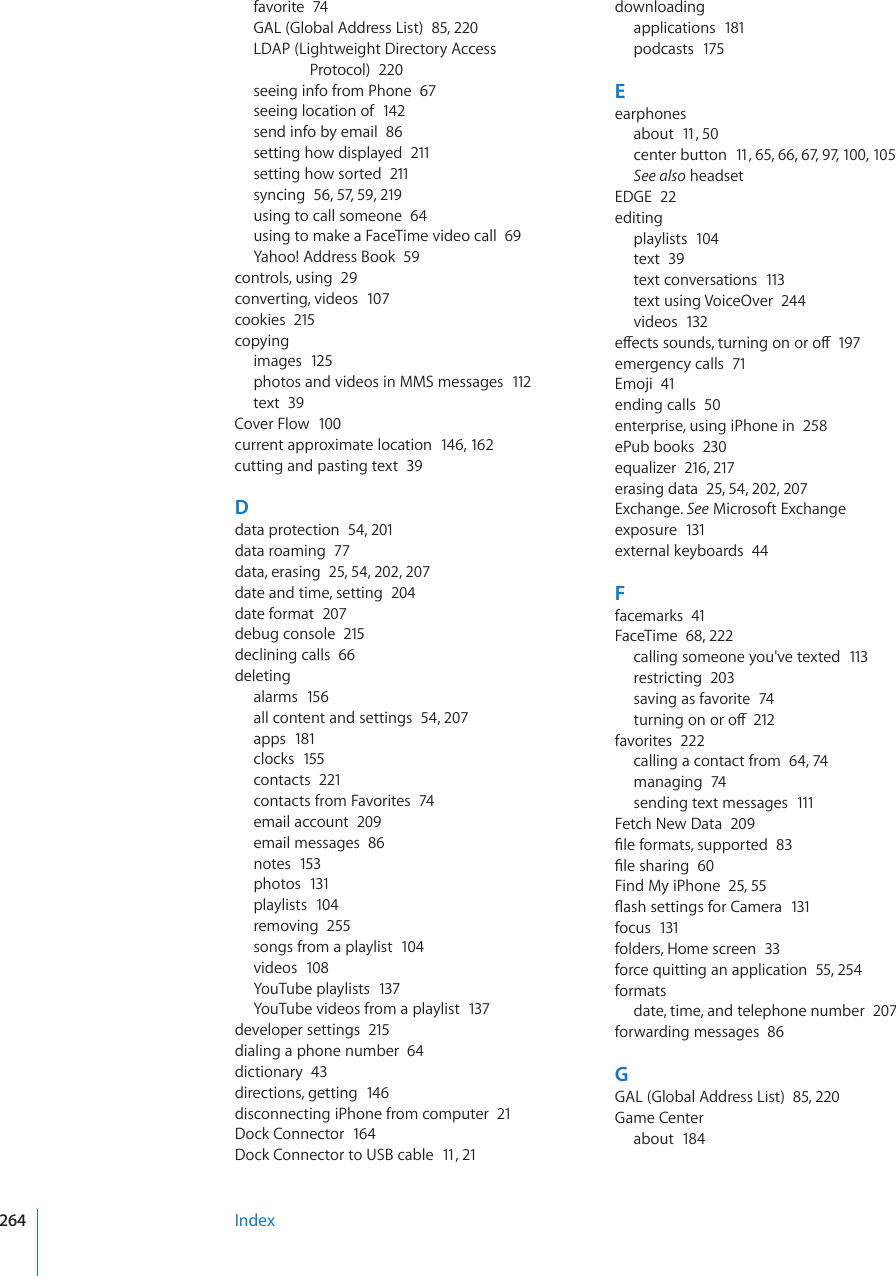 favorite  74GAL (Global Address List)  85, 220LDAP (Lightweight Directory Access Protocol)  220seeing info from Phone  67seeing location of  142send info by email  86setting how displayed  211setting how sorted  211syncing  56, 57, 59, 219using to call someone  64using to make a FaceTime video call  69Yahoo! Address Book  59controls, using  29converting, videos  107cookies  215copyingimages  125photos and videos in MMS messages  112text  39Cover Flow  100current approximate location  14 6, 162cutting and pasting text  39Ddata protection  54, 201data roaming  77data, erasing  25, 54, 202, 207date and time, setting  204date format  207debug console  215declining calls  66deletingalarms  15 6all content and settings  54, 207apps  181clocks  155contacts  221contacts from Favorites  74email account  209email messages  86notes  153photos  131playlists  104removing  255songs from a playlist  104videos  108YouTube playlists  137YouTube videos from a playlist  137developer settings  215dialing a phone number  64dictionary  43directions, getting  146disconnecting iPhone from computer  21Dock Connector  164Dock Connector to USB cable  11, 21downloadingapplications  181podcasts  175Eearphonesabout  11, 50center button  11, 65, 66, 67, 97, 100, 105See also headsetEDGE  22editingplaylists  104text  39text conversations  113text using VoiceOver  244videos  132GÒGEVUUQWPFUVWTPKPIQPQTQÒ197emergency calls  71Emoji  41ending calls  50enterprise, using iPhone in  258ePub books  230equalizer  216, 217erasing data  25, 54, 202, 207Exchange. See Microsoft Exchangeexposure  131external keyboards  44Ffacemarks  41FaceTime  68, 222calling someone you&apos;ve texted  113restricting  203saving as favorite  74VWTPKPIQPQTQÒ212favorites  222calling a contact from  64, 74managing  74sending text messages  111Fetch New Data  209°NGHQTOCVUUWRRQTVGF83°NGUJCTKPI60Find My iPhone  25, 55±CUJUGVVKPIUHQT%COGTC131focus  131folders, Home screen  33force quitting an application  55, 254formatsdate, time, and telephone number  207forwarding messages  86GGAL (Global Address List)  85, 220Game Centerabout  184Index264