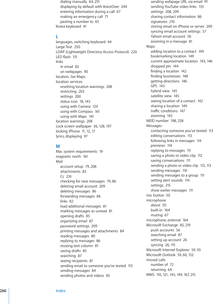 dialing manually  64, 251displaying by default with VoiceOver  244entering information during a call  67making an emergency call  71pasting a number to  65-QTGCMG[DQCTF41Llanguages, switching keyboard  44Large Text  250LDAP (Lightweight Directory Access Protocol)  220.&apos;&amp;±CUJ131linksin email  82on webpages  90location. See Mapslocation servicesresetting location warnings  208restricting  203settings  200status icon  18, 143using with Camera  129using with Compass  161using with Maps  141location warnings  208Lock screen wallpaper  36, 12 8, 197locking iPhone  11, 12, 17lyrics, displaying  97MMac system requirements  19magnetic north  161Mailaccount setup  79, 208attachments  83Cc  210checking for new messages  79, 86deleting email account  209deleting messages  86forwarding messages  86links  82load additional messages  81marking messages as unread  81opening drafts  85organizing email  87password settings  209printing messages and attachments  84reading messages  80replying to messages  86resizing text column  81saving drafts  85searching  87seeing recipients  81sending email to someone you’ve texted  113sending messages  84sending photos and videos  85sending webpage URL via email  91sending YouTube video links  135settings  208, 209sharing contact information  86signatures  210storing email on iPhone or server  209syncing email account settings  57Yahoo! email account  56zooming in a message  81Mapsadding location to a contact  149bookmarking location  149current approximate location  143, 14 6dropped pin  144°PFKPICNQECVKQP142°PFKPIDWUKPGUUGU148getting directions  146GPS  143hybrid view  145satellite view  145seeing location of a contact  142sharing a location  149VTCÓEEQPFKVKQPU147zooming  142MEID number  198, 258Messagescontacting someone you’ve texted  113editing conversations  113following links in messages  114previews  114replying to messages  111saving a photo or video clip  112saving conversations  111sending a photo or video clip  112, 113sending messages  110sending messages to a group  111setting alert sounds  114settings  215show earlier messages  111mic button  50microphoneabout  50built-in  164muting  67microphone, external  164Microsoft Exchange  85, 219push accounts  56searching email  87setting up account  26syncing  26, 115Microsoft Internet Explorer  59, 93Microsoft Outlook  59, 60, 152missed callsnumber of  72returning  64MMS  110, 121, 14 3, 149, 167, 215Index266