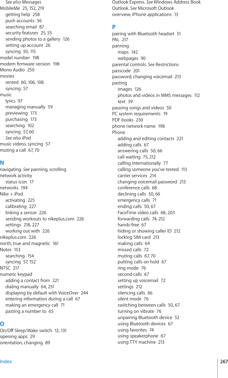 See also MessagesMobileMe  25, 152, 219getting help  258push accounts  56searching email  87security features  25, 55sending photos to a gallery  12 6setting up account  26syncing  93, 115model number  198OQFGO°TOYCTGXGTUKQP198Mono Audio  250moviesrented  60, 106, 108syncing  57musiclyrics  97managing manually  59previewing  173purchasing  173searching  102syncing  57, 60See also iPodmusic videos, syncing  57muting a call  67, 70Nnavigating. See panning, scrollingnetwork activitystatus icon  17networks  194Nike + iPodactivating  225calibrating  227linking a sensor  226sending workouts to nikeplus.com  226settings  218, 227working out with  226nikeplus.com  226north, true and magnetic  161Notes  153searching  154syncing  57, 152NTSC  217numeric keypadadding a contact from  221dialing manually  64, 251displaying by default with VoiceOver  244entering information during a call  67making an emergency call  71pasting a number to  65O1P1Ò5NGGR9CMGUYKVEJ12, 131opening apps  29orientation, changing  89Outlook Express. See Windows Address BookOutlook. See Microsoft Outlookoverview, iPhone applications  13Ppairing with Bluetooth headset  51PAL  217panningmaps  142webpages  90parental controls. See Restrictionspasscode  201password, changing voicemail  213pastingimages  126photos and videos in MMS messages  112text  39pausing songs and videos  50PC system requirements  19PDF books  230phone network name  198Phoneadding and editing contacts  221adding calls  67answering calls  50, 66call waiting  75, 212calling internationally  77calling someone you’ve texted  113carrier services  214changing voicemail password  213conference calls  68declining calls  50, 66emergency calls  71ending calls  50, 67FaceTime video calls  68, 203forwarding calls  74, 212hands-free  67hiding or showing caller ID  212locking SIM card  213making calls  64missed calls  72muting calls  67, 70putting calls on hold  67ring mode  76second calls  67setting up voicemail  72settings  212silencing calls  66silent mode  76switching between calls  50, 67turning on vibrate  76unpairing Bluetooth device  52using Bluetooth devices  67using favorites  74using speakerphone  67using TTY machine  213Index 267