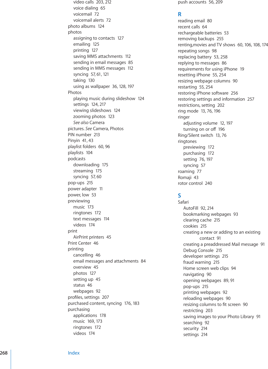 video calls  203, 212voice dialing  65voicemail  72voicemail alerts  72photo albums  124photosassigning to contacts  127emailing  125printing  127saving MMS attachments  112sending in email messages  85sending in MMS messages  112syncing  57, 61, 121taking  130using as wallpaper  36, 128, 197Photosplaying music during slideshow  124settings  124, 217viewing slideshows  124zooming photos  123See also Camerapictures. See Camera, PhotosPIN number  213Pinyin  41, 43playlist folders  60, 96playlists  104podcastsdownloading  175streaming  175syncing  57, 60pop-ups  215power adapter  11power, low  53previewingmusic  173ringtones  172text messages  114videos  174printAirPrint printers  45Print Center  46printingcancelling  46email messages and attachments  84overview  45photos  127setting up  45status  46webpages  92RTQ°NGUUGVVKPIU207purchased content, syncing  176, 183purchasingapplications  178music  169, 173ringtones  172videos  174push accounts  56, 209Rreading email  80recent calls  64rechargeable batteries  53removing backups  255renting,movies and TV shows  60, 106, 108, 174repeating songs  98replacing battery  53, 258replying to messages  86requirements for using iPhone  19resetting iPhone  55, 254resizing webpage columns  90restarting  55, 254restoring iPhone software  256restoring settings and information  257restrictions, setting  202ring mode  13, 76, 196ringeradjusting volume  12, 197VWTPKPIQPQTQÒ196Ring/Silent switch  13, 76ringtonespreviewing  172purchasing  172setting  76, 197syncing  57roaming  77Romaji  43rotor control  240SSafariAutoFill  92, 214bookmarking webpages  93clearing cache  215cookies  215creating a new or adding to an existing contact  91creating a preaddressed Mail message  91Debug Console  215developer settings  215fraud warning  215Home screen web clips  94navigating  90opening webpages  89, 91pop-ups  215printing webpages  92reloading webpages  90TGUK\KPIEQNWOPUVQ°VUETGGP90restricting  203saving images to your Photo Library  91searching  92security  214settings  214Index268