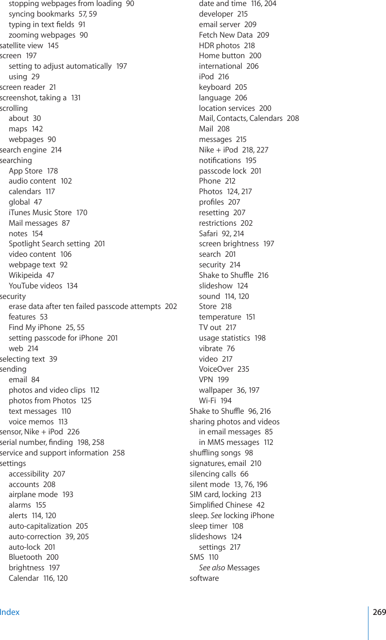 stopping webpages from loading  90syncing bookmarks  57, 59V[RKPIKPVGZV°GNFU91zooming webpages  90satellite view  145screen  197setting to adjust automatically  197using  29screen reader  21screenshot, taking a  131scrollingabout  30maps  142webpages  90search engine  214searchingApp Store  178audio content  102calendars  117global  47iTunes Music Store  170Mail messages  87notes  154Spotlight Search setting  201video content  106webpage text  92Wikipeida  47YouTube videos  13 4securityerase data after ten failed passcode attempts  202features  53Find My iPhone  25, 55setting passcode for iPhone  201web  214selecting text  39sendingemail  84photos and video clips  112photos from Photos  125text messages  110voice memos  113sensor, Nike + iPod  226UGTKCNPWODGT°PFKPI19 8, 258service and support information  258settingsaccessibility  207accounts  208airplane mode  193alarms  155alerts  114, 120auto-capitalization  205auto-correction  39, 205auto-lock  201Bluetooth  200brightness  197Calendar  116, 12 0date and time  116, 204developer  215email server  209Fetch New Data  209HDR photos  218Home button  200international  206iPod  216keyboard  205language  206location services  200Mail, Contacts, Calendars  208Mail  208messages  215Nike + iPod  218, 227PQVK°ECVKQPU195passcode lock  201Phone  212Photos  124, 217RTQ°NGU207resetting  207restrictions  202Safari  92, 214screen brightness  197search  201security  2145JCMGVQ5JWÔG216slideshow  124sound  114, 12 0Store  218temperature  151TV out  217usage statistics  198vibrate  76video  217VoiceOver  235VPN  199wallpaper  36, 197Wi-Fi  1945JCMGVQ5JWÔG96, 216sharing photos and videosin email messages  85in MMS messages  112UJWÔKPIUQPIU98signatures, email  210silencing calls  66silent mode  13, 76, 196SIM card, locking  2135KORNK°GF%JKPGUG42sleep. See locking iPhonesleep timer  108slideshows  124settings  217SMS  110See also MessagessoftwareIndex 269