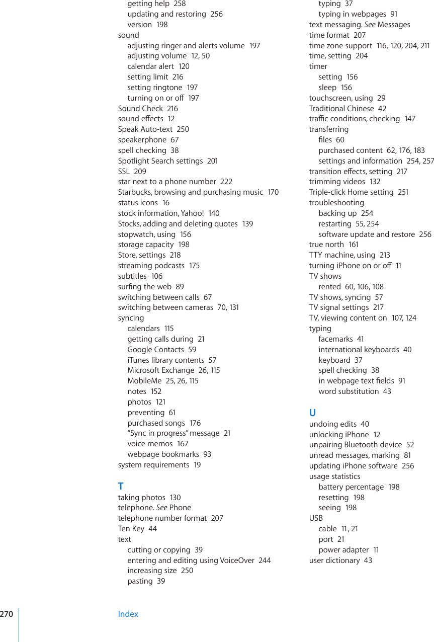 getting help  258updating and restoring  256version  198soundadjusting ringer and alerts volume  197adjusting volume  12, 50calendar alert  12 0setting limit  216setting ringtone  197VWTPKPIQPQTQÒ197Sound Check  216UQWPFGÒGEVU12Speak Auto-text  250speakerphone  67spell checking  38Spotlight Search settings  201SSL  209star next to a phone number  222Starbucks, browsing and purchasing music  170status icons  16stock information, Yahoo!  140Stocks, adding and deleting quotes  139stopwatch, using  156storage capacity  198Store, settings  218streaming podcasts  175subtitles  106UWT°PIVJGYGD89switching between calls  67switching between cameras  70, 131syncingcalendars  115getting calls during  21Google Contacts  59iTunes library contents  57Microsoft Exchange  26, 115MobileMe  25, 26, 115notes  152photos  121preventing  61purchased songs  176“Sync in progress” message  21voice memos  167webpage bookmarks  93system requirements  19Ttaking photos  130telephone. See Phonetelephone number format  2076GP-G[44textcutting or copying  39entering and editing using VoiceOver  244increasing size  250pasting  39typing  37typing in webpages  91text messaging. See Messagestime format  207time zone support  116, 120, 204, 211time, setting  204timersetting  156sleep  156touchscreen, using  29Traditional Chinese  42VTCÓEEQPFKVKQPUEJGEMKPI147transferring°NGU60purchased content  62, 17 6, 183settings and information  254, 257VTCPUKVKQPGÒGEVUUGVVKPI217trimming videos  132Triple-click Home setting  251troubleshootingbacking up  254restarting  55, 254software update and restore  256true north  161TTY machine, using  213VWTPKPIK2JQPGQPQTQÒ11TV showsrented  60, 106, 108TV shows, syncing  57TV signal settings  217TV, viewing content on  107, 124typingfacemarks  41international keyboards  40keyboard  37spell checking  38KPYGDRCIGVGZV°GNFU91word substitution  43Uundoing edits  40unlocking iPhone  12unpairing Bluetooth device  52unread messages, marking  81updating iPhone software  256usage statisticsbattery percentage  198resetting  198seeing  198USBcable  11, 21port  21power adapter  11user dictionary  43Index270
