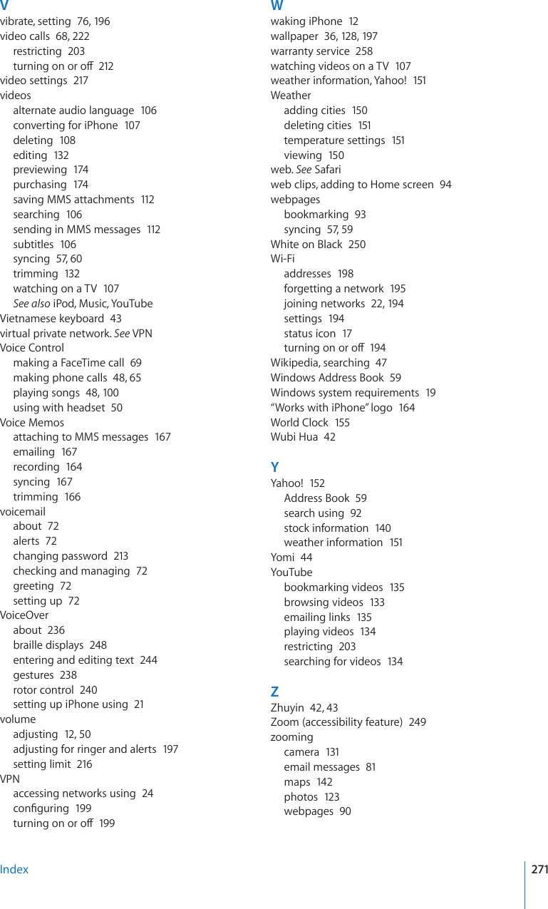 Vvibrate, setting  76, 19 6video calls  68, 222restricting  203VWTPKPIQPQTQÒ212video settings  217videosalternate audio language  106converting for iPhone  107deleting  108editing  132previewing  174purchasing  174saving MMS attachments  112searching  106sending in MMS messages  112subtitles  106syncing  57, 60trimming  132watching on a TV  107See also iPod, Music, YouTubeVietnamese keyboard  43virtual private network. See VPNVoice Controlmaking a FaceTime call  69making phone calls  48, 65playing songs  48, 100using with headset  50Voice Memosattaching to MMS messages  167emailing  167recording  164syncing  167trimming  166voicemailabout  72alerts  72changing password  213checking and managing  72greeting  72setting up  72VoiceOverabout  236braille displays  248entering and editing text  244gestures  238rotor control  240setting up iPhone using  21volumeadjusting  12, 50adjusting for ringer and alerts  197setting limit  216VPNaccessing networks using  24EQP°IWTKPI199VWTPKPIQPQTQÒ199Wwaking iPhone  12wallpaper  36, 128, 197warranty service  258watching videos on a TV  107weather information, Yahoo!  151Weatheradding cities  150deleting cities  151temperature settings  151viewing  150web. See Safariweb clips, adding to Home screen  94webpagesbookmarking  93syncing  57, 59White on Black  250Wi-Fiaddresses  198forgetting a network  195joining networks  22, 19 4settings  194status icon  17VWTPKPIQPQTQÒ194Wikipedia, searching  47Windows Address Book  59Windows system requirements  19“Works with iPhone” logo  164World Clock  155Wubi Hua  42YYahoo!  152Address Book  59search using  92stock information  140weather information  151Yomi  44YouTubebookmarking videos  135browsing videos  133emailing links  135playing videos  134restricting  203searching for videos  134ZZhuyin  42, 43Zoom (accessibility feature)  249zoomingcamera  131email messages  81maps  142photos  123webpages  90Index 271