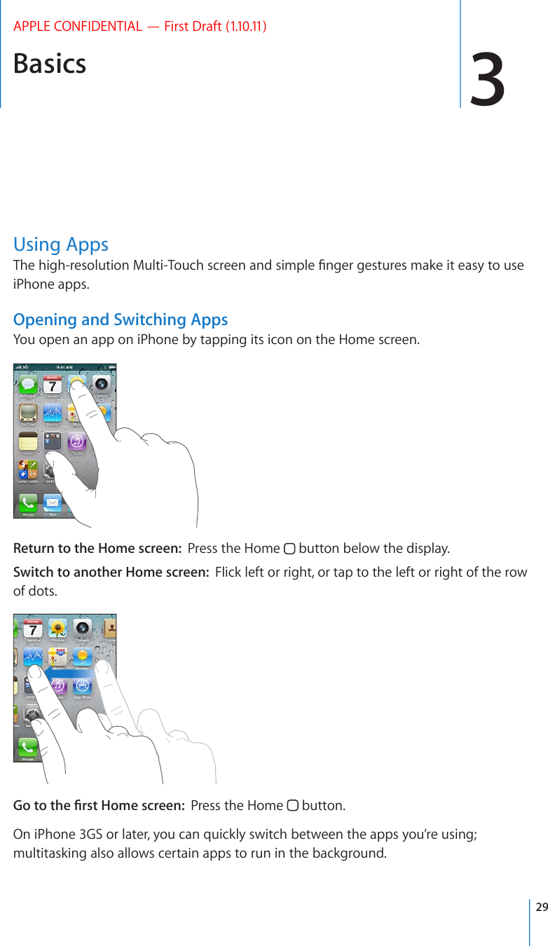 Basics 3APPLE CONFIDENTIAL — First Draft (1.10.11)Using Apps6JGJKIJTGUQNWVKQP/WNVK6QWEJUETGGPCPFUKORNG°PIGTIGUVWTGUOCMGKVGCU[VQWUGiPhone apps.Opening and Switching AppsYou open an app on iPhone by tapping its icon on the Home screen. Return to the Home screen:  Press the Home   button below the display.Switch to another Home screen:  Flick left or right, or tap to the left or right of the row of dots.)QVQVJG°TUV*QOGUETGGPPress the Home   button.On iPhone 3GS or later, you can quickly switch between the apps you’re using; multitasking also allows certain apps to run in the background.29