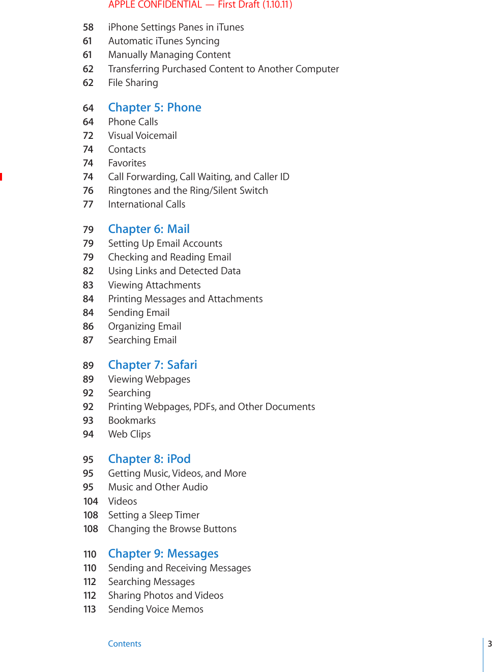 APPLE CONFIDENTIAL — First Draft (1.10.11)58 iPhone Settings Panes in iTunes61 Automatic iTunes Syncing61 Manually Managing Content62 Transferring Purchased Content to Another Computer62 File Sharing64  Chapter 5:   Phone64  Phone Calls72 Visual Voicemail74 Contacts74 Favorites74 Call Forwarding, Call Waiting, and Caller ID76 Ringtones and the Ring/Silent Switch 77 International Calls79 Chapter 6:   Mail79 Setting Up Email Accounts79 Checking and Reading Email82  Using Links and Detected Data83 Viewing Attachments84  Printing Messages and Attachments84  Sending Email86  Organizing Email87 Searching Email89  Chapter 7:   Safari89  Viewing Webpages92 Searching92 Printing Webpages, PDFs, and Other Documents93 Bookmarks94  Web Clips95 Chapter 8:   iPod95 Getting Music, Videos, and More95 Music and Other Audio104  Videos108  Setting a Sleep Timer108  Changing the Browse Buttons110  Chapter 9:   Messages110  Sending and Receiving Messages112  Searching Messages112  Sharing Photos and Videos113  Sending Voice Memos3Contents