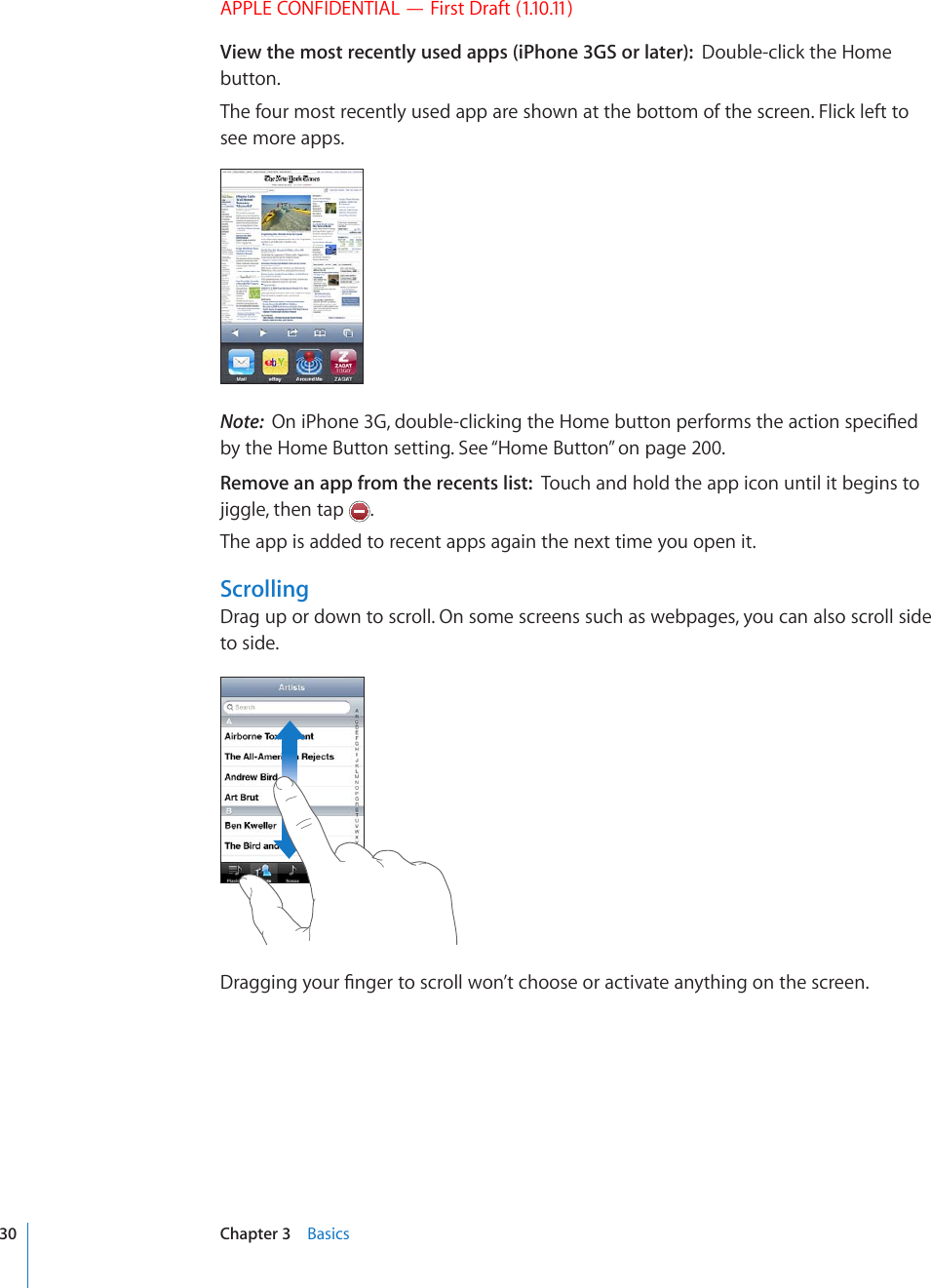 APPLE CONFIDENTIAL — First Draft (1.10.11)View the most recently used apps (iPhone 3GS or later):  Double-click the Home button.The four most recently used app are shown at the bottom of the screen. Flick left to see more apps.Note:  1PK2JQPG)FQWDNGENKEMKPIVJG*QOGDWVVQPRGTHQTOUVJGCEVKQPURGEK°GFby the Home Button setting. See “Home Button” on page 200.Remove an app from the recents list:  Touch and hold the app icon until it begins to jiggle, then tap  .The app is added to recent apps again the next time you open it.ScrollingDrag up or down to scroll. On some screens such as webpages, you can also scroll side to side.&amp;TCIIKPI[QWT°PIGTVQUETQNNYQP¨VEJQQUGQTCEVKXCVGCP[VJKPIQPVJGUETGGP30 Chapter 3    Basics