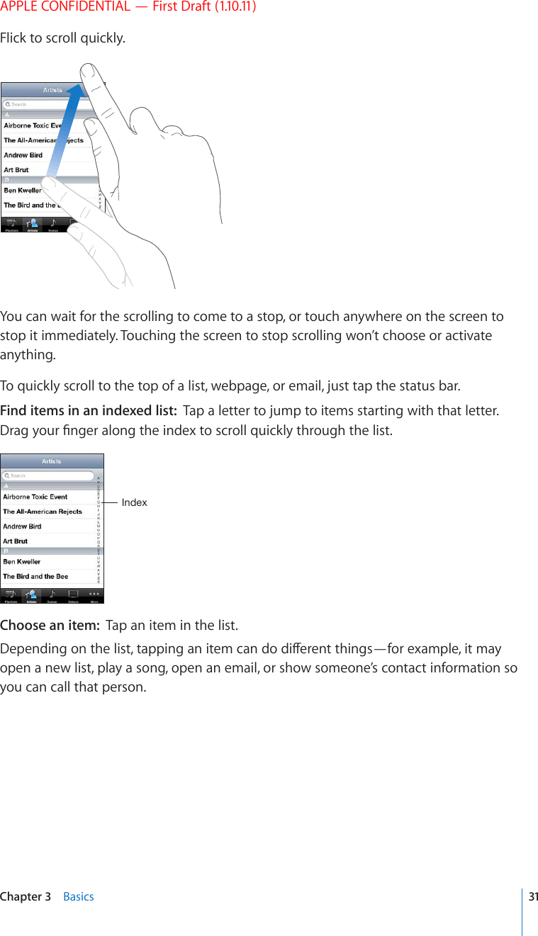 APPLE CONFIDENTIAL — First Draft (1.10.11)Flick to scroll quickly.You can wait for the scrolling to come to a stop, or touch anywhere on the screen to stop it immediately. Touching the screen to stop scrolling won’t choose or activate anything.To quickly scroll to the top of a list, webpage, or email, just tap the status bar.Find items in an indexed list:  Tap a letter to jump to items starting with that letter. &amp;TCI[QWT°PIGTCNQPIVJGKPFGZVQUETQNNSWKEMN[VJTQWIJVJGNKUV0UKL_Choose an item:  Tap an item in the list.&amp;GRGPFKPIQPVJGNKUVVCRRKPICPKVGOECPFQFKÒGTGPVVJKPIU¤HQTGZCORNGKVOC[open a new list, play a song, open an email, or show someone’s contact information so you can call that person.31Chapter 3    Basics