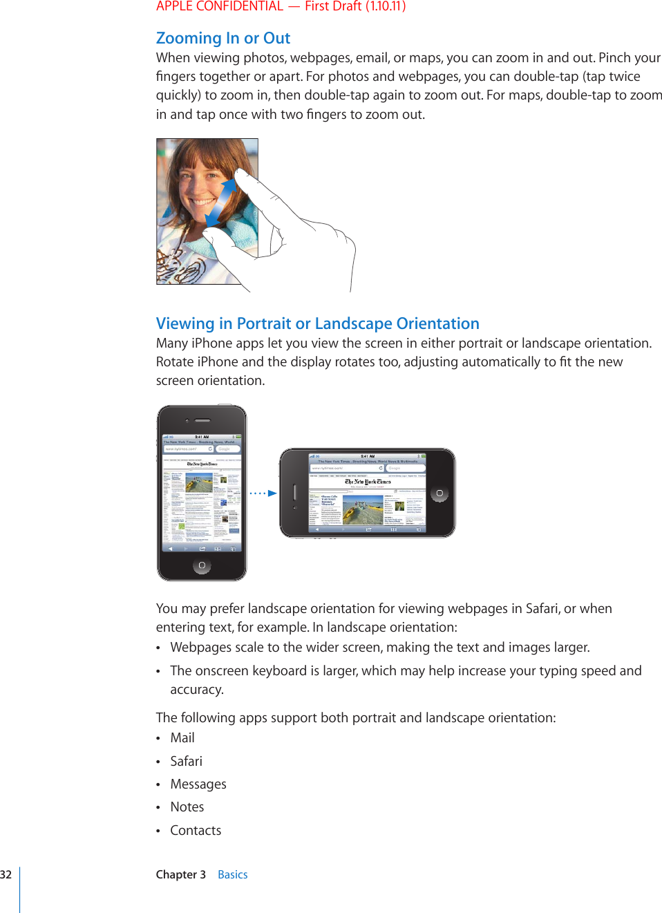APPLE CONFIDENTIAL — First Draft (1.10.11)Zooming In or OutWhen viewing photos, webpages, email, or maps, you can zoom in and out. Pinch your °PIGTUVQIGVJGTQTCRCTV(QTRJQVQUCPFYGDRCIGU[QWECPFQWDNGVCRVCRVYKEGquickly) to zoom in, then double-tap again to zoom out. For maps, double-tap to zoom KPCPFVCRQPEGYKVJVYQ°PIGTUVQ\QQOQWVViewing in Portrait or Landscape OrientationMany iPhone apps let you view the screen in either portrait or landscape orientation. 4QVCVGK2JQPGCPFVJGFKURNC[TQVCVGUVQQCFLWUVKPICWVQOCVKECNN[VQ°VVJGPGYscreen orientation.You may prefer landscape orientation for viewing webpages in Safari, or when entering text, for example. In landscape orientation:Webpages scale to the wider screen, making the text and images larger. The onscreen keyboard is larger, which may help increase your typing speed and  accuracy.The following apps support both portrait and landscape orientation:Mail Safari Messages Notes Contacts 32 Chapter 3    Basics