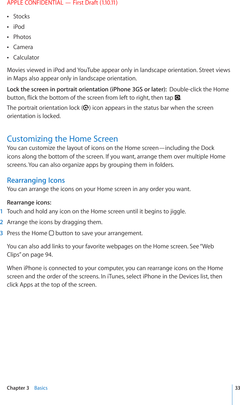 APPLE CONFIDENTIAL — First Draft (1.10.11)Stocks iPod Photos Camera  Calculator Movies viewed in iPod and YouTube appear only in landscape orientation. Street views in Maps also appear only in landscape orientation.Lock the screen in portrait orientation (iPhone 3GS or later):  Double-click the Home DWVVQP±KEMVJGDQVVQOQHVJGUETGGPHTQONGHVVQTKIJVVJGPVCR .The portrait orientation lock ( ) icon appears in the status bar when the screen orientation is locked.Customizing the Home ScreenYou can customize the layout of icons on the Home screen—including the Dock icons along the bottom of the screen. If you want, arrange them over multiple Home screens. You can also organize apps by grouping them in folders.Rearranging IconsYou can arrange the icons on your Home screen in any order you want.Rearrange icons:  1  Touch and hold any icon on the Home screen until it begins to jiggle.  2  Arrange the icons by dragging them.  3  Press the Home   button to save your arrangement.You can also add links to your favorite webpages on the Home screen. See “Web Clips” on page 94.When iPhone is connected to your computer, you can rearrange icons on the Home screen and the order of the screens. In iTunes, select iPhone in the Devices list, then click Apps at the top of the screen.33Chapter 3    Basics