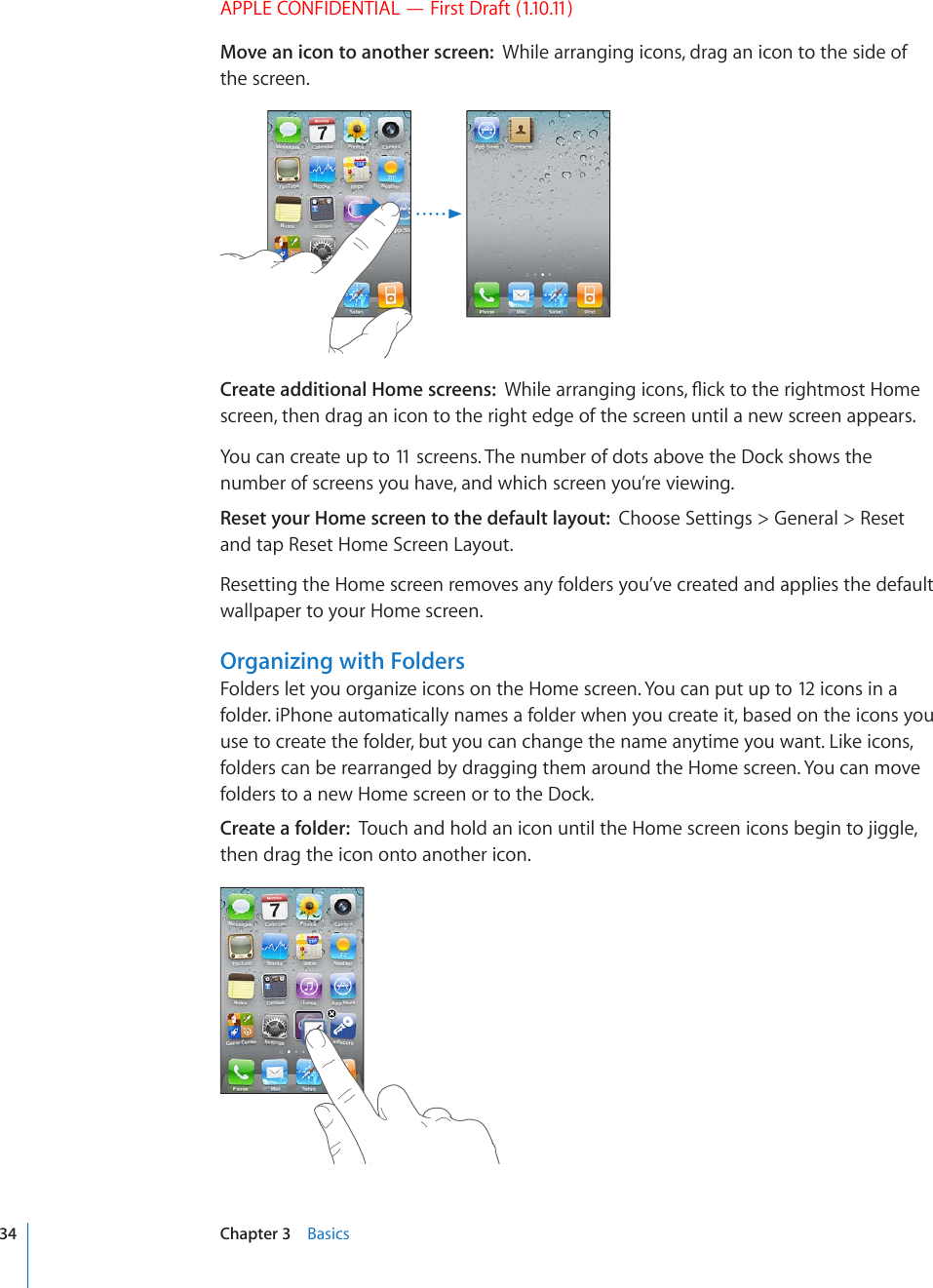 APPLE CONFIDENTIAL — First Draft (1.10.11)Move an icon to another screen:  While arranging icons, drag an icon to the side of the screen.Create additional Home screens:  9JKNGCTTCPIKPIKEQPU±KEMVQVJGTKIJVOQUV*QOGscreen, then drag an icon to the right edge of the screen until a new screen appears.You can create up to 11 screens. The number of dots above the Dock shows the number of screens you have, and which screen you’re viewing.Reset your Home screen to the default layout:  Choose Settings &gt; General &gt; Reset and tap Reset Home Screen Layout.Resetting the Home screen removes any folders you’ve created and applies the default wallpaper to your Home screen.Organizing with FoldersFolders let you organize icons on the Home screen. You can put up to 12 icons in a folder. iPhone automatically names a folder when you create it, based on the icons you use to create the folder, but you can change the name anytime you want. Like icons, folders can be rearranged by dragging them around the Home screen. You can move folders to a new Home screen or to the Dock.Create a folder:  Touch and hold an icon until the Home screen icons begin to jiggle, then drag the icon onto another icon.34 Chapter 3    Basics