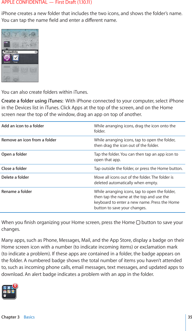 APPLE CONFIDENTIAL — First Draft (1.10.11)iPhone creates a new folder that includes the two icons, and shows the folder’s name. ;QWECPVCRVJGPCOG°GNFCPFGPVGTCFKÒGTGPVPCOGYou can also create folders within iTunes.Create a folder using iTunes:  With iPhone connected to your computer, select iPhone in the Devices list in iTunes. Click Apps at the top of the screen, and on the Home screen near the top of the window, drag an app on top of another.Add an icon to a folder While arranging icons, drag the icon onto the folder.Remove an icon from a folder While arranging icons, tap to open the folder, then drag the icon out of the folder.Open a folder Tap the folder. You can then tap an app icon to open that app.Close a folder Tap outside the folder, or press the Home button.Delete a folder Move all icons out of the folder. The folder is deleted automatically when empty.Rename a folder While arranging icons, tap to open the folder, then tap the name at the top and use the keyboard to enter a new name. Press the Home button to save your changes.9JGP[QW°PKUJQTICPK\KPI[QWT*QOGUETGGPRTGUUVJG*QOG  button to save your changes.Many apps, such as Phone, Messages, Mail, and the App Store, display a badge on their Home screen icon with a number (to indicate incoming items) or exclamation mark (to indicate a problem). If these apps are contained in a folder, the badge appears on the folder. A numbered badge shows the total number of items you haven’t attended to, such as incoming phone calls, email messages, text messages, and updated apps to download. An alert badge indicates a problem with an app in the folder. 35Chapter 3    Basics