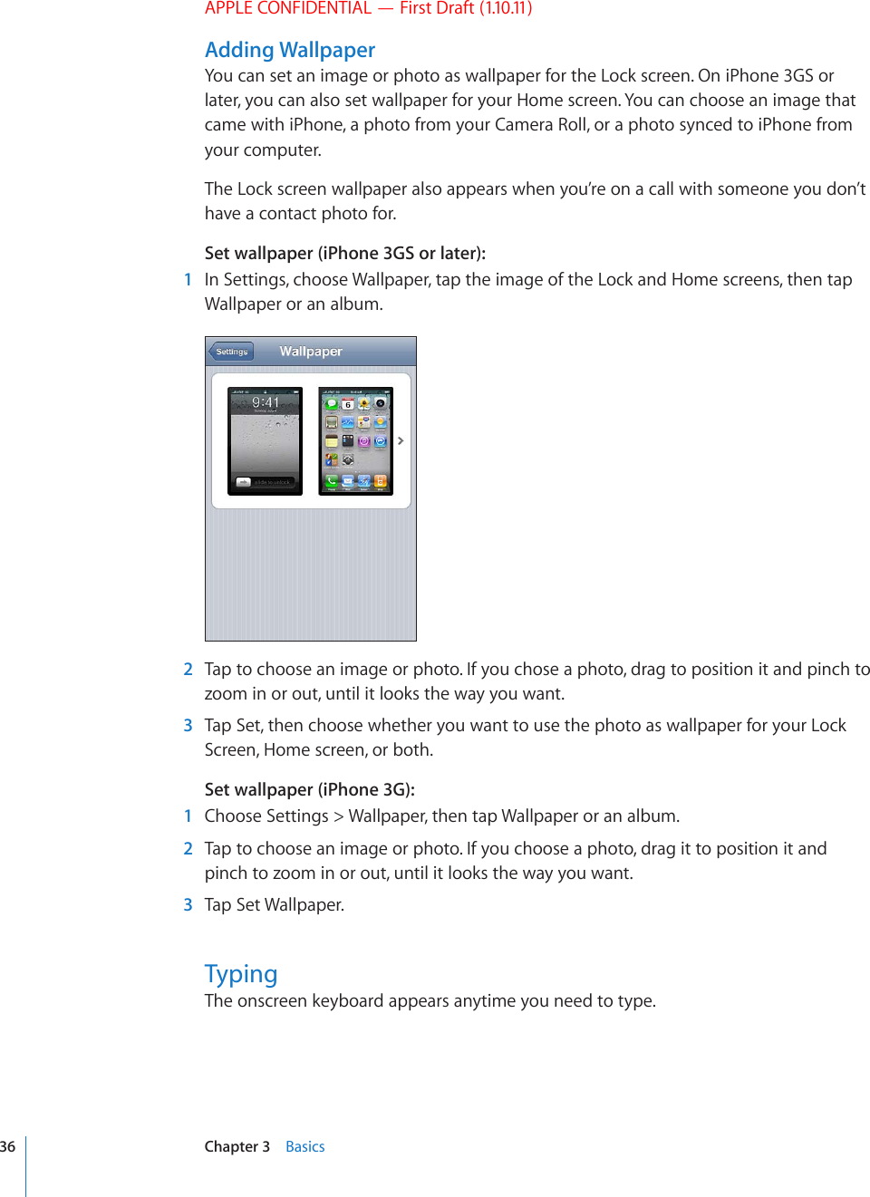 APPLE CONFIDENTIAL — First Draft (1.10.11)Adding WallpaperYou can set an image or photo as wallpaper for the Lock screen. On iPhone 3GS or later, you can also set wallpaper for your Home screen. You can choose an image that came with iPhone, a photo from your Camera Roll, or a photo synced to iPhone from your computer.The Lock screen wallpaper also appears when you’re on a call with someone you don’t have a contact photo for.Set wallpaper (iPhone 3GS or later):  1  In Settings, choose Wallpaper, tap the image of the Lock and Home screens, then tap Wallpaper or an album.  2  Tap to choose an image or photo. If you chose a photo, drag to position it and pinch to zoom in or out, until it looks the way you want.  3  Tap Set, then choose whether you want to use the photo as wallpaper for your Lock Screen, Home screen, or both.Set wallpaper (iPhone 3G):  1  Choose Settings &gt; Wallpaper, then tap Wallpaper or an album.  2  Tap to choose an image or photo. If you choose a photo, drag it to position it and pinch to zoom in or out, until it looks the way you want.  3  Tap Set Wallpaper.TypingThe onscreen keyboard appears anytime you need to type.36 Chapter 3    Basics
