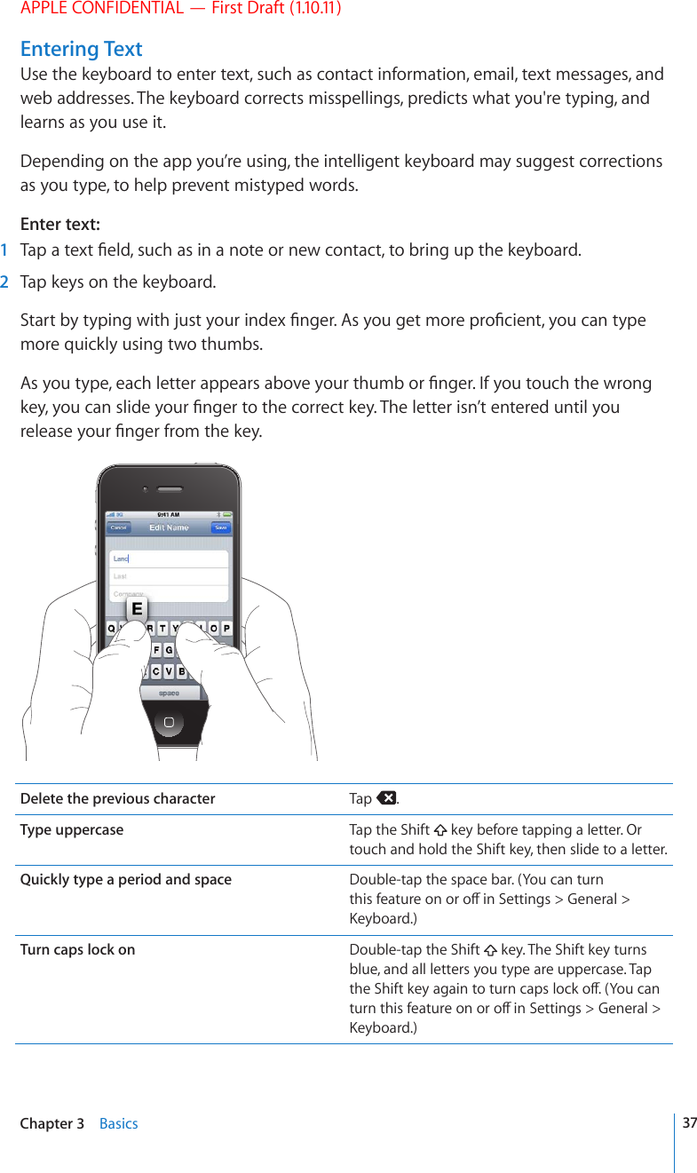 APPLE CONFIDENTIAL — First Draft (1.10.11)Entering TextUse the keyboard to enter text, such as contact information, email, text messages, and web addresses. The keyboard corrects misspellings, predicts what you&apos;re typing, and learns as you use it.Depending on the app you’re using, the intelligent keyboard may suggest corrections as you type, to help prevent mistyped words.Enter text:  1 6CRCVGZV°GNFUWEJCUKPCPQVGQTPGYEQPVCEVVQDTKPIWRVJGMG[DQCTF  2  Tap keys on the keyboard.5VCTVD[V[RKPIYKVJLWUV[QWTKPFGZ°PIGT#U[QWIGVOQTGRTQ°EKGPV[QWECPV[RGmore quickly using two thumbs.#U[QWV[RGGCEJNGVVGTCRRGCTUCDQXG[QWTVJWODQT°PIGT+H[QWVQWEJVJGYTQPIMG[[QWECPUNKFG[QWT°PIGTVQVJGEQTTGEVMG[6JGNGVVGTKUP¨VGPVGTGFWPVKN[QWTGNGCUG[QWT°PIGTHTQOVJGMG[Delete the previous character Tap  .Type uppercase Tap the Shift   key before tapping a letter. Or touch and hold the Shift key, then slide to a letter.Quickly type a period and space Double-tap the space bar. (You can turn VJKUHGCVWTGQPQTQÒKP5GVVKPIU )GPGTCN -G[DQCTFTurn caps lock on Double-tap the Shift   key. The Shift key turns blue, and all letters you type are uppercase. Tap VJG5JKHVMG[CICKPVQVWTPECRUNQEMQÒ;QWECPVWTPVJKUHGCVWTGQPQTQÒKP5GVVKPIU )GPGTCN -G[DQCTF37Chapter 3    Basics