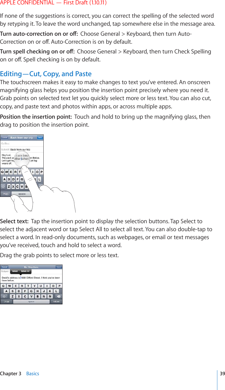 APPLE CONFIDENTIAL — First Draft (1.10.11)If none of the suggestions is correct, you can correct the spelling of the selected word by retyping it. To leave the word unchanged, tap somewhere else in the message area.6WTPCWVQEQTTGEVKQPQPQTQÒ%JQQUG)GPGTCN -G[DQCTFVJGPVWTP#WVQ%QTTGEVKQPQPQTQÒ#WVQ%QTTGEVKQPKUQPD[FGHCWNV6WTPURGNNEJGEMKPIQPQTQÒ%JQQUG)GPGTCN -G[DQCTFVJGPVWTP%JGEM5RGNNKPIQPQTQÒ5RGNNEJGEMKPIKUQPD[FGHCWNVEditing—Cut, Copy, and PasteThe touchscreen makes it easy to make changes to text you’ve entered. An onscreen magnifying glass helps you position the insertion point precisely where you need it. Grab points on selected text let you quickly select more or less text. You can also cut, copy, and paste text and photos within apps, or across multiple apps.Position the insertion point:  Touch and hold to bring up the magnifying glass, then drag to position the insertion point.Select text:  Tap the insertion point to display the selection buttons. Tap Select to select the adjacent word or tap Select All to select all text. You can also double-tap to select a word. In read-only documents, such as webpages, or email or text messages you’ve received, touch and hold to select a word.Drag the grab points to select more or less text.39Chapter 3    Basics