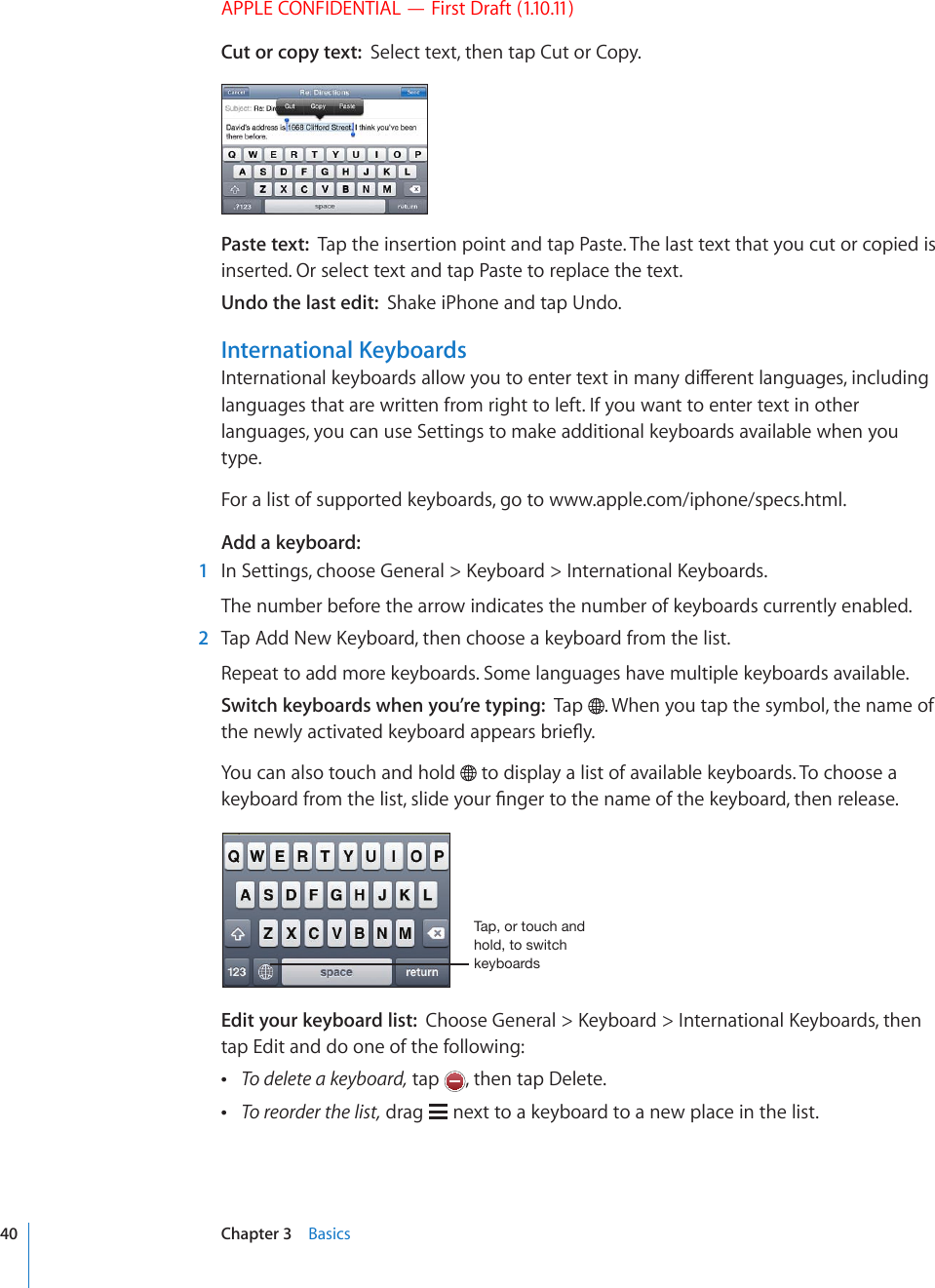 APPLE CONFIDENTIAL — First Draft (1.10.11)Cut or copy text:  Select text, then tap Cut or Copy.Paste text:  Tap the insertion point and tap Paste. The last text that you cut or copied is inserted. Or select text and tap Paste to replace the text.Undo the last edit:  Shake iPhone and tap Undo.International Keyboards+PVGTPCVKQPCNMG[DQCTFUCNNQY[QWVQGPVGTVGZVKPOCP[FKÒGTGPVNCPIWCIGUKPENWFKPIlanguages that are written from right to left. If you want to enter text in other languages, you can use Settings to make additional keyboards available when you type.For a list of supported keyboards, go to www.apple.com/iphone/specs.html.Add a keyboard:  1 +P5GVVKPIUEJQQUG)GPGTCN -G[DQCTF +PVGTPCVKQPCN-G[DQCTFUThe number before the arrow indicates the number of keyboards currently enabled.  2 6CR#FF0GY-G[DQCTFVJGPEJQQUGCMG[DQCTFHTQOVJGNKUVRepeat to add more keyboards. Some languages have multiple keyboards available.Switch keyboards when you’re typing:  Tap  . When you tap the symbol, the name of VJGPGYN[CEVKXCVGFMG[DQCTFCRRGCTUDTKG±[You can also touch and hold   to display a list of available keyboards. To choose a MG[DQCTFHTQOVJGNKUVUNKFG[QWT°PIGTVQVJGPCOGQHVJGMG[DQCTFVJGPTGNGCUG;HWVY[V\JOHUKOVSK[VZ^P[JORL`IVHYKZEdit your keyboard list:  %JQQUG)GPGTCN -G[DQCTF +PVGTPCVKQPCN-G[DQCTFUVJGPtap Edit and do one of the following: To delete a keyboard, tap  , then tap Delete. To reorder the list, drag   next to a keyboard to a new place in the list.40 Chapter 3    Basics