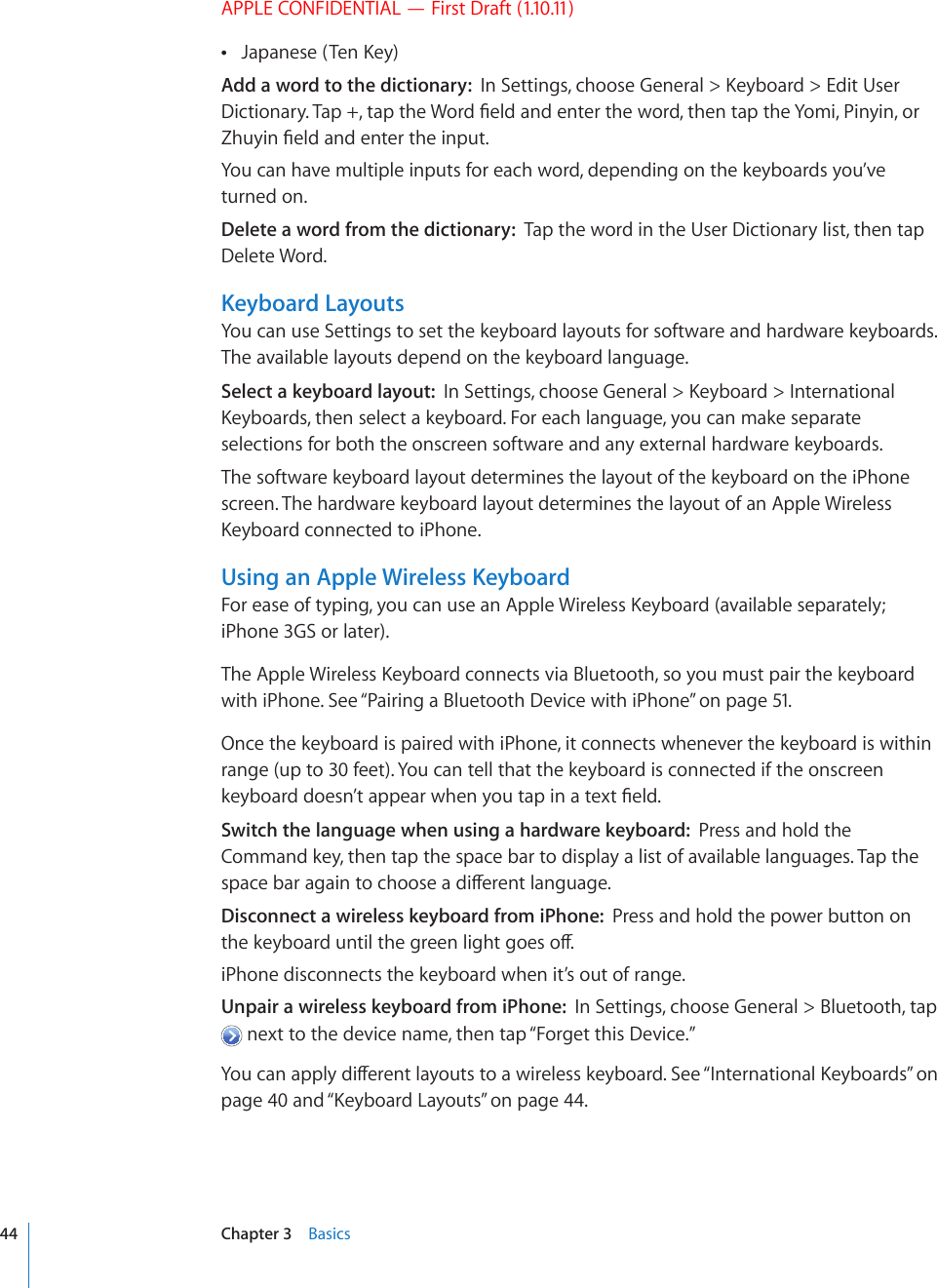 APPLE CONFIDENTIAL — First Draft (1.10.11),CRCPGUG6GP-G[ Add a word to the dictionary:  +P5GVVKPIUEJQQUG)GPGTCN -G[DQCTF &apos;FKV7UGT&amp;KEVKQPCT[6CRVCRVJG9QTF°GNFCPFGPVGTVJGYQTFVJGPVCRVJG;QOK2KP[KPQT&lt;JW[KP°GNFCPFGPVGTVJGKPRWVYou can have multiple inputs for each word, depending on the keyboards you’ve turned on.Delete a word from the dictionary:  Tap the word in the User Dictionary list, then tap Delete Word.Keyboard LayoutsYou can use Settings to set the keyboard layouts for software and hardware keyboards. The available layouts depend on the keyboard language.Select a keyboard layout:  +P5GVVKPIUEJQQUG)GPGTCN -G[DQCTF +PVGTPCVKQPCN-G[DQCTFUVJGPUGNGEVCMG[DQCTF(QTGCEJNCPIWCIG[QWECPOCMGUGRCTCVGselections for both the onscreen software and any external hardware keyboards.The software keyboard layout determines the layout of the keyboard on the iPhone screen. The hardware keyboard layout determines the layout of an Apple Wireless -G[DQCTFEQPPGEVGFVQK2JQPG.Using an Apple Wireless Keyboard(QTGCUGQHV[RKPI[QWECPWUGCP#RRNG9KTGNGUU-G[DQCTFCXCKNCDNGUGRCTCVGN[iPhone 3GS or later).6JG#RRNG9KTGNGUU-G[DQCTFEQPPGEVUXKC$NWGVQQVJUQ[QWOWUVRCKTVJGMG[DQCTFwith iPhone. See “Pairing a Bluetooth Device with iPhone” on page 51.Once the keyboard is paired with iPhone, it connects whenever the keyboard is within range (up to 30 feet). You can tell that the keyboard is connected if the onscreen MG[DQCTFFQGUP¨VCRRGCTYJGP[QWVCRKPCVGZV°GNFSwitch the language when using a hardware keyboard:  Press and hold the Command key, then tap the space bar to display a list of available languages. Tap the URCEGDCTCICKPVQEJQQUGCFKÒGTGPVNCPIWCIGDisconnect a wireless keyboard from iPhone:  Press and hold the power button on VJGMG[DQCTFWPVKNVJGITGGPNKIJVIQGUQÒiPhone disconnects the keyboard when it’s out of range.Unpair a wireless keyboard from iPhone:  In Settings, choose General &gt; Bluetooth, tap  next to the device name, then tap “Forget this Device.”;QWECPCRRN[FKÒGTGPVNC[QWVUVQCYKTGNGUUMG[DQCTF5GG¥+PVGTPCVKQPCN-G[DQCTFU” on page 40 and “-G[DQCTF.C[QWVU” on page 44.44 Chapter 3    Basics