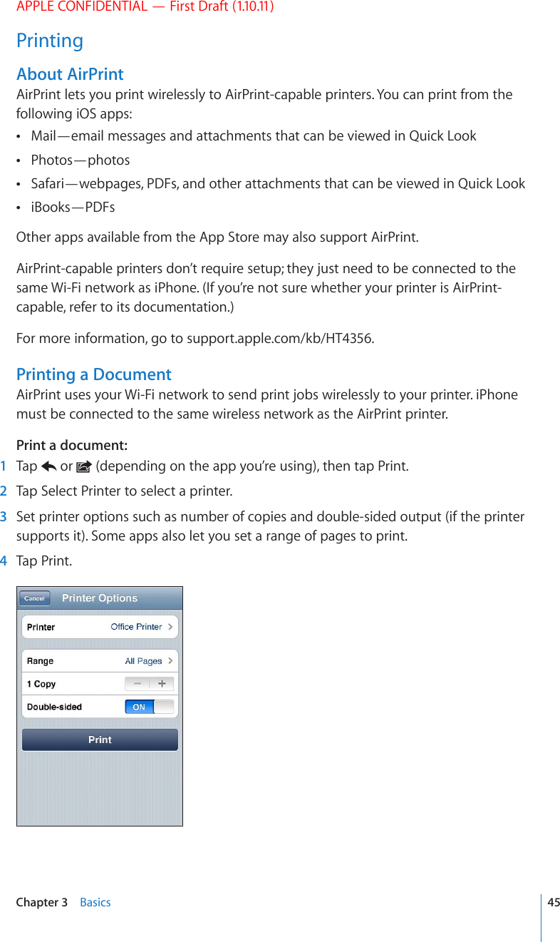 APPLE CONFIDENTIAL — First Draft (1.10.11)PrintingAbout AirPrintAirPrint lets you print wirelessly to AirPrint-capable printers. You can print from the following iOS apps:Mail—email messages and attachments that can be viewed in Quick Look Photos—photos Safari—webpages, PDFs, and other attachments that can be viewed in Quick Look iBooks—PDFs Other apps available from the App Store may also support AirPrint.AirPrint-capable printers don’t require setup; they just need to be connected to the same Wi-Fi network as iPhone. (If you’re not sure whether your printer is AirPrint-capable, refer to its documentation.)For more information, go to support.apple.com/kb/HT4356.Printing a DocumentAirPrint uses your Wi-Fi network to send print jobs wirelessly to your printer. iPhone must be connected to the same wireless network as the AirPrint printer.Print a document:  1  Tap   or   (depending on the app you’re using), then tap Print.  2  Tap Select Printer to select a printer.  3  Set printer options such as number of copies and double-sided output (if the printer supports it). Some apps also let you set a range of pages to print.  4  Tap Print.45Chapter 3    Basics