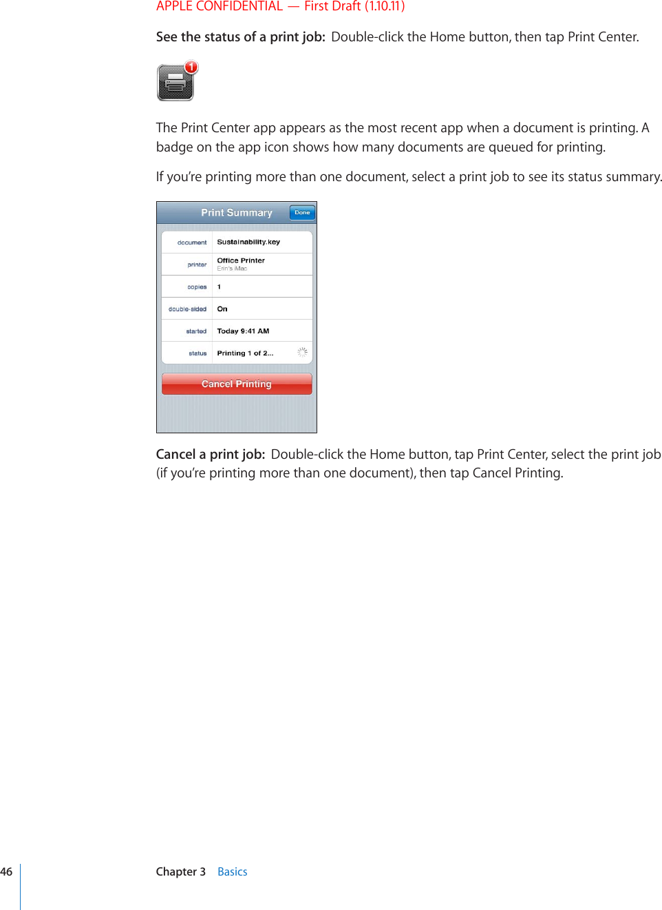 APPLE CONFIDENTIAL — First Draft (1.10.11)See the status of a print job:  Double-click the Home button, then tap Print Center.The Print Center app appears as the most recent app when a document is printing. A badge on the app icon shows how many documents are queued for printing.If you’re printing more than one document, select a print job to see its status summary.Cancel a print job:  Double-click the Home button, tap Print Center, select the print job (if you’re printing more than one document), then tap Cancel Printing.46 Chapter 3    Basics