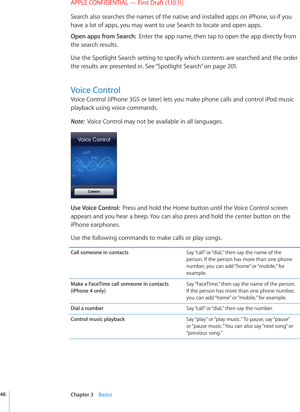 APPLE CONFIDENTIAL — First Draft (1.10.11)Search also searches the names of the native and installed apps on iPhone, so if you have a lot of apps, you may want to use Search to locate and open apps.Open apps from Search:  Enter the app name, then tap to open the app directly from the search results.Use the Spotlight Search setting to specify which contents are searched and the order the results are presented in. See “Spotlight Search” on page 201.Voice ControlVoice Control (iPhone 3GS or later) lets you make phone calls and control iPod music playback using voice commands. Note:  Voice Control may not be available in all languages.Use Voice Control:  Press and hold the Home button until the Voice Control screen appears and you hear a beep. You can also press and hold the center button on the iPhone earphones.Use the following commands to make calls or play songs.Call someone in contacts Say “call” or “dial,” then say the name of the person. If the person has more than one phone number, you can add “home” or “mobile,” for example.Make a FaceTime call someone in contacts (iPhone 4 only)Say “FaceTime,” then say the name of the person. If the person has more than one phone number, you can add “home” or “mobile,” for example.Dial a number Say “call” or “dial,” then say the number.Control music playback Say “play” or “play music.” To pause, say “pause” or “pause music.” You can also say “next song” or “previous song.”48 Chapter 3    Basics