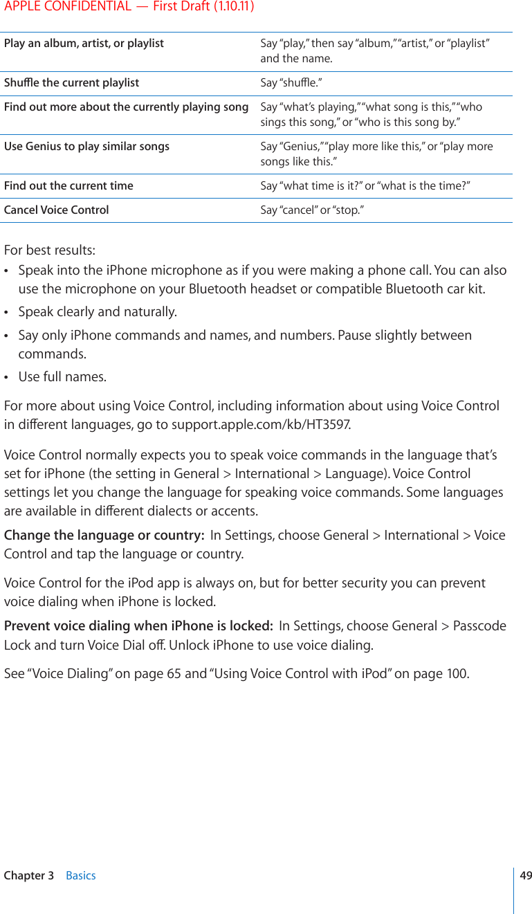 APPLE CONFIDENTIAL — First Draft (1.10.11)Play an album, artist, or playlist Say “play,” then say “album,” “artist,” or “playlist” and the name.5JWÔGVJGEWTTGPVRNC[NKUV 5C[¥UJWÔG¦Find out more about the currently playing song Say “what’s playing,” “what song is this,” “who sings this song,” or “who is this song by.”Use Genius to play similar songs Say “Genius,” “play more like this,” or “play more songs like this.”Find out the current time Say “what time is it?” or “what is the time?”Cancel Voice Control Say “cancel” or “stop.”For best results:Speak into the iPhone microphone as if you were making a phone call. You can also  use the microphone on your Bluetooth headset or compatible Bluetooth car kit.Speak clearly and naturally. Say only iPhone commands and names, and numbers. Pause slightly between  commands.Use full names. For more about using Voice Control, including information about using Voice Control KPFKÒGTGPVNCPIWCIGUIQVQsupport.apple.com/kb/HT3597.Voice Control normally expects you to speak voice commands in the language that’s set for iPhone (the setting in General &gt; International &gt; Language). Voice Control settings let you change the language for speaking voice commands. Some languages CTGCXCKNCDNGKPFKÒGTGPVFKCNGEVUQTCEEGPVUChange the language or country:  In Settings, choose General &gt; International &gt; Voice Control and tap the language or country.Voice Control for the iPod app is always on, but for better security you can prevent voice dialing when iPhone is locked.Prevent voice dialing when iPhone is locked:  In Settings, choose General &gt; Passcode .QEMCPFVWTP8QKEG&amp;KCNQÒ7PNQEMK2JQPGVQWUGXQKEGFKCNKPISee “Voice Dialing” on page 65 and “Using Voice Control with iPod” on page 100.49Chapter 3    Basics