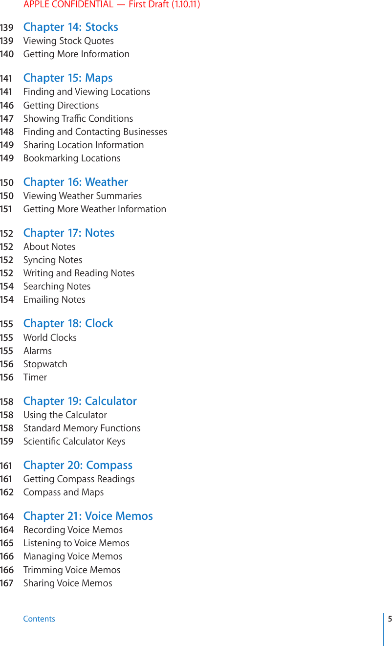 APPLE CONFIDENTIAL — First Draft (1.10.11)139  Chapter 14:   Stocks139  Viewing Stock Quotes140  Getting More Information141 Chapter 15:   Maps141 Finding and Viewing Locations146  Getting Directions147  5JQYKPI6TCÓE%QPFKVKQPs148  Finding and Contacting Businesses149  Sharing Location Information149  Bookmarking Locations150  Chapter 16:  Weather150  Viewing Weather Summaries151 Getting More Weather Information152 Chapter 17:  Notes152 About Notes152 Syncing Notes152 Writing and Reading Notes154  Searching Notes154  Emailing Notes155 Chapter 18:   Clock155 World Clocks155 Alarms156 Stopwatch156 Timer158 Chapter 19:   Calculator158 Using the Calculator158 Standard Memory Functions159 5EKGPVK°E%CNEWNCVQT-G[s161 Chapter 20:   Compass161 Getting Compass Readings162 Compass and Maps164  Chapter 21:  Voice Memos164  Recording Voice Memos165 Listening to Voice Memos166  Managing Voice Memos166  Trimming Voice Memos167 Sharing Voice Memos5Contents