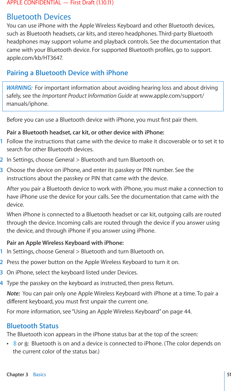 APPLE CONFIDENTIAL — First Draft (1.10.11)Bluetooth Devices;QWECPWUGK2JQPGYKVJVJG#RRNG9KTGNGUU-G[DQCTFCPFQVJGT$NWGVQQVJFGXKEGUsuch as Bluetooth headsets, car kits, and stereo headphones. Third-party Bluetooth headphones may support volume and playback controls. See the documentation that ECOGYKVJ[QWT$NWGVQQVJFGXKEG(QTUWRRQTVGF$NWGVQQVJRTQ°NGUIQVQsupport.apple.com/kb/HT3647.Pairing a Bluetooth Device with iPhoneWARNING:  For important information about avoiding hearing loss and about driving safely, see the Important Product Information Guide at www.apple.com/support/manuals/iphone.$GHQTG[QWECPWUGC$NWGVQQVJFGXKEGYKVJK2JQPG[QWOWUV°TUVRCKTVJGOPair a Bluetooth headset, car kit, or other device with iPhone:    1  Follow the instructions that came with the device to make it discoverable or to set it to search for other Bluetooth devices.  2  In Settings, choose General &gt; Bluetooth and turn Bluetooth on.  3  Choose the device on iPhone, and enter its passkey or PIN number. See the instructions about the passkey or PIN that came with the device.After you pair a Bluetooth device to work with iPhone, you must make a connection to have iPhone use the device for your calls. See the documentation that came with the device.When iPhone is connected to a Bluetooth headset or car kit, outgoing calls are routed through the device. Incoming calls are routed through the device if you answer using the device, and through iPhone if you answer using iPhone.Pair an Apple Wireless Keyboard with iPhone:    1  In Settings, choose General &gt; Bluetooth and turn Bluetooth on.  2 2TGUUVJGRQYGTDWVVQPQPVJG#RRNG9KTGNGUU-G[DQCTFVQVWTPKVQP  3  On iPhone, select the keyboard listed under Devices.  4  Type the passkey on the keyboard as instructed, then press Return.Note:  ;QWECPRCKTQPN[QPG#RRNG9KTGNGUU-G[DQCTFYKVJK2JQPGCVCVKOG6QRCKTCFKÒGTGPVMG[DQCTF[QWOWUV°TUVWPRCKTVJGEWTTGPVQPGFor more information, see “7UKPICP#RRNG9KTGNGUU-G[DQCTF” on page 44.Bluetooth StatusThe Bluetooth icon appears in the iPhone status bar at the top of the screen:  or  :  Bluetooth is on and a device is connected to iPhone. (The color depends on the current color of the status bar.)51Chapter 3    Basics