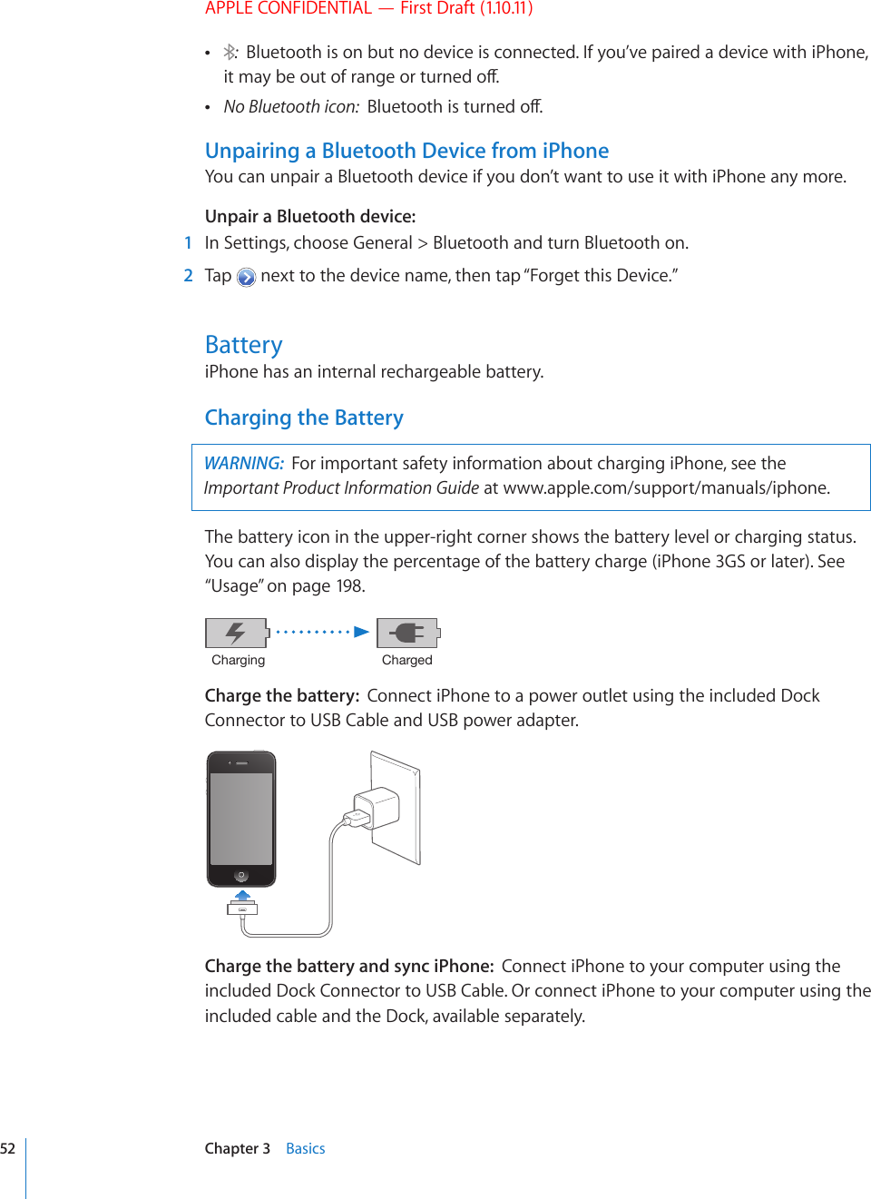 APPLE CONFIDENTIAL — First Draft (1.10.11) :  Bluetooth is on but no device is connected. If you’ve paired a device with iPhone, KVOC[DGQWVQHTCPIGQTVWTPGFQÒ No Bluetooth icon: $NWGVQQVJKUVWTPGFQÒUnpairing a Bluetooth Device from iPhoneYou can unpair a Bluetooth device if you don’t want to use it with iPhone any more.Unpair a Bluetooth device:    1  In Settings, choose General &gt; Bluetooth and turn Bluetooth on.  2  Tap   next to the device name, then tap “Forget this Device.”BatteryiPhone has an internal rechargeable battery.Charging the BatteryWARNING:  For important safety information about charging iPhone, see the Important Product Information Guide at www.apple.com/support/manuals/iphone. The battery icon in the upper-right corner shows the battery level or charging status. You can also display the percentage of the battery charge (iPhone 3GS or later). See “Usage” on page 198.*OHYNPUN *OHYNLKCharge the battery:  Connect iPhone to a power outlet using the included Dock Connector to USB Cable and USB power adapter.Charge the battery and sync iPhone:  Connect iPhone to your computer using the included Dock Connector to USB Cable. Or connect iPhone to your computer using the included cable and the Dock, available separately.52 Chapter 3    Basics