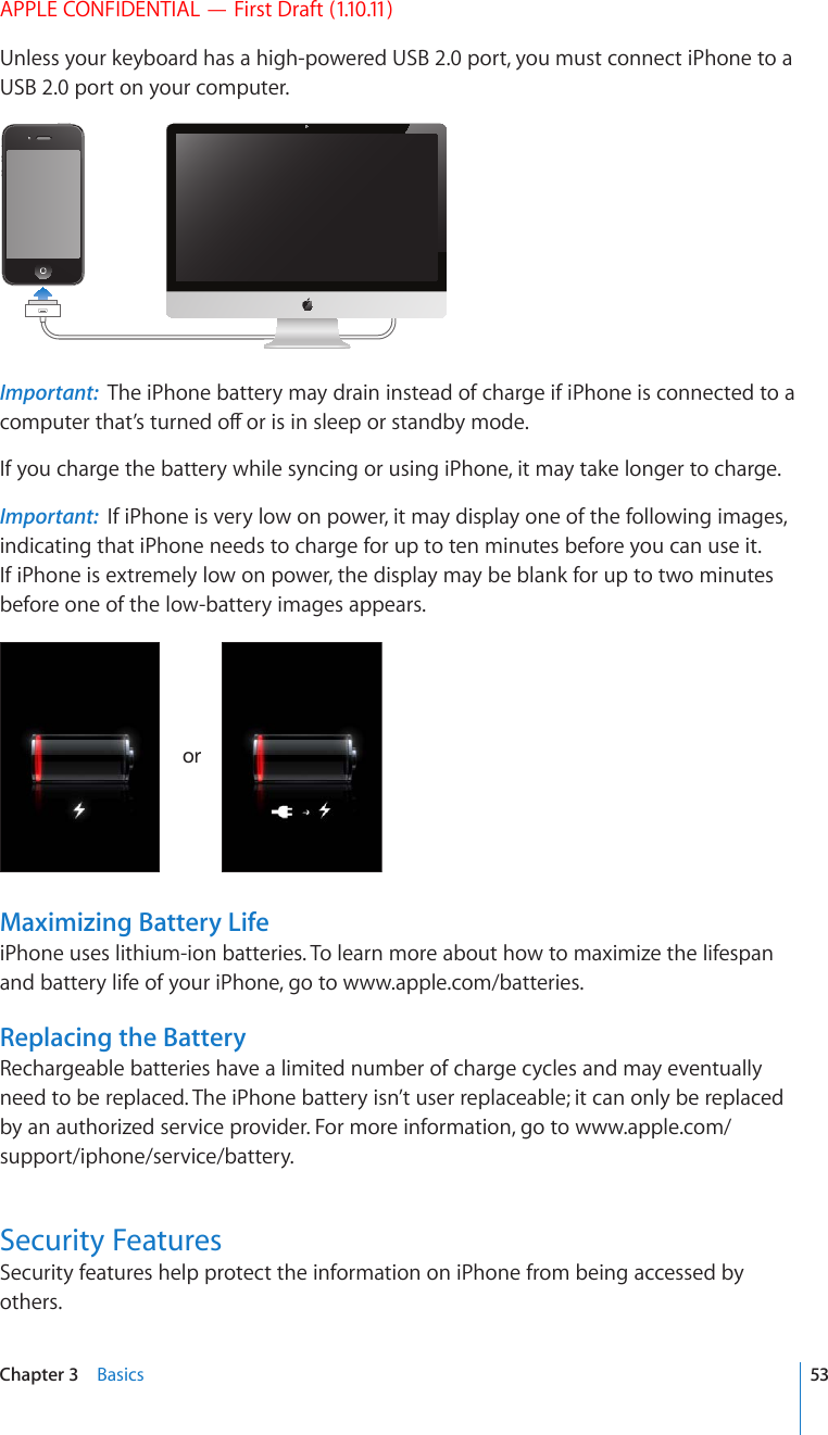 APPLE CONFIDENTIAL — First Draft (1.10.11)Unless your keyboard has a high-powered USB 2.0 port, you must connect iPhone to a USB 2.0 port on your computer.Important:  The iPhone battery may drain instead of charge if iPhone is connected to a EQORWVGTVJCV¨UVWTPGFQÒQTKUKPUNGGRQTUVCPFD[OQFGIf you charge the battery while syncing or using iPhone, it may take longer to charge. Important:  If iPhone is very low on power, it may display one of the following images, indicating that iPhone needs to charge for up to ten minutes before you can use it. If iPhone is extremely low on power, the display may be blank for up to two minutes before one of the low-battery images appears.VYMaximizing Battery LifeiPhone uses lithium-ion batteries. To learn more about how to maximize the lifespan and battery life of your iPhone, go to www.apple.com/batteries.Replacing the BatteryRechargeable batteries have a limited number of charge cycles and may eventually need to be replaced. The iPhone battery isn’t user replaceable; it can only be replaced by an authorized service provider. For more information, go to www.apple.com/support/iphone/service/battery.Security FeaturesSecurity features help protect the information on iPhone from being accessed by others.53Chapter 3    Basics