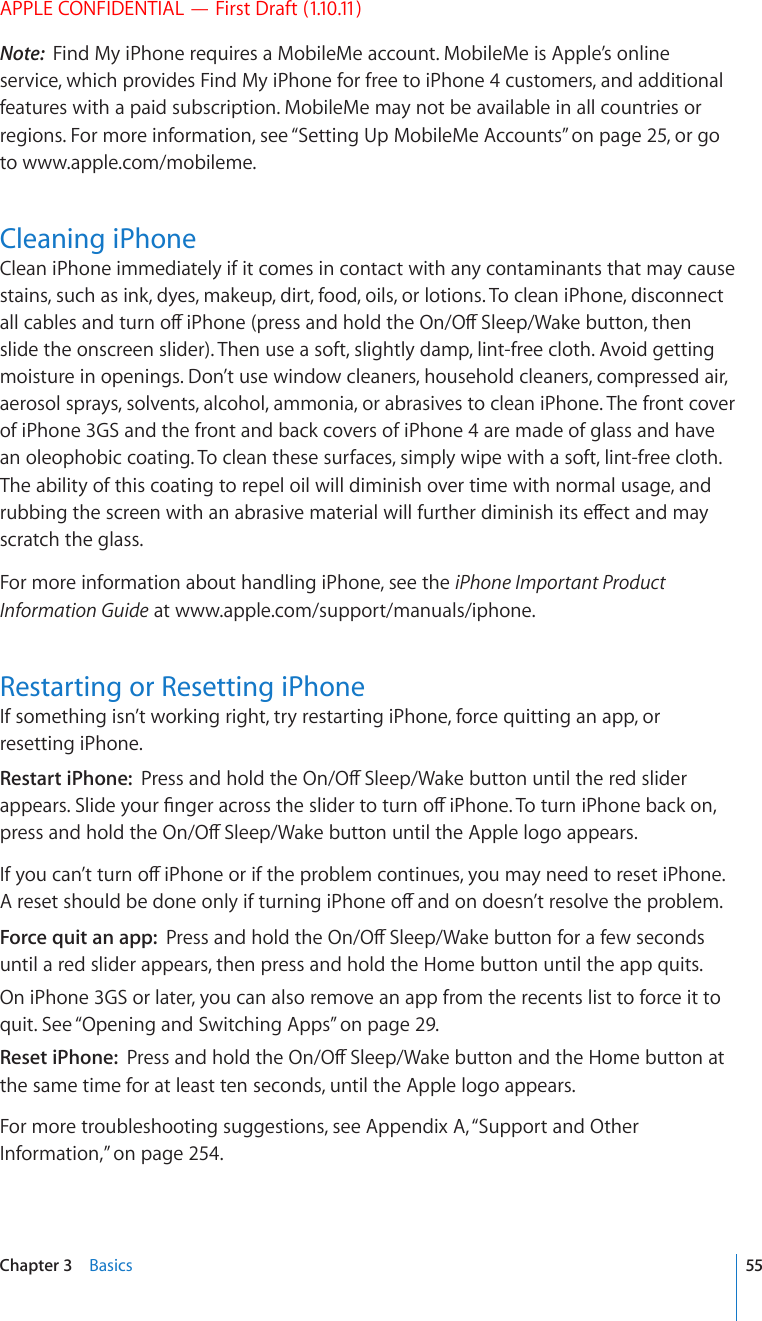 APPLE CONFIDENTIAL — First Draft (1.10.11)Note:  Find My iPhone requires a MobileMe account. MobileMe is Apple’s online service, which provides Find My iPhone for free to iPhone 4 customers, and additional features with a paid subscription. MobileMe may not be available in all countries or regions. For more information, see “Setting Up MobileMe Accounts” on page 25, or go to www.apple.com/mobileme.Cleaning iPhoneClean iPhone immediately if it comes in contact with any contaminants that may cause stains, such as ink, dyes, makeup, dirt, food, oils, or lotions. To clean iPhone, disconnect CNNECDNGUCPFVWTPQÒK2JQPGRTGUUCPFJQNFVJG1P1Ò5NGGR9CMGDWVVQPVJGPslide the onscreen slider). Then use a soft, slightly damp, lint-free cloth. Avoid getting moisture in openings. Don’t use window cleaners, household cleaners, compressed air, aerosol sprays, solvents, alcohol, ammonia, or abrasives to clean iPhone. The front cover of iPhone 3GS and the front and back covers of iPhone 4 are made of glass and have an oleophobic coating. To clean these surfaces, simply wipe with a soft, lint-free cloth. The ability of this coating to repel oil will diminish over time with normal usage, and TWDDKPIVJGUETGGPYKVJCPCDTCUKXGOCVGTKCNYKNNHWTVJGTFKOKPKUJKVUGÒGEVCPFOC[scratch the glass.For more information about handling iPhone, see the iPhone Important Product Information Guide at www.apple.com/support/manuals/iphone.Restarting or Resetting iPhoneIf something isn’t working right, try restarting iPhone, force quitting an app, or resetting iPhone.Restart iPhone:  2TGUUCPFJQNFVJG1P1Ò5NGGR9CMGDWVVQPWPVKNVJGTGFUNKFGTCRRGCTU5NKFG[QWT°PIGTCETQUUVJGUNKFGTVQVWTPQÒK2JQPG6QVWTPK2JQPGDCEMQPRTGUUCPFJQNFVJG1P1Ò5NGGR9CMGDWVVQPWPVKNVJG#RRNGNQIQCRRGCTU+H[QWECP¨VVWTPQÒK2JQPGQTKHVJGRTQDNGOEQPVKPWGU[QWOC[PGGFVQTGUGVK2JQPG#TGUGVUJQWNFDGFQPGQPN[KHVWTPKPIK2JQPGQÒCPFQPFQGUP¨VTGUQNXGVJGRTQDNGOForce quit an app:  2TGUUCPFJQNFVJG1P1Ò5NGGR9CMGDWVVQPHQTCHGYUGEQPFUuntil a red slider appears, then press and hold the Home button until the app quits.On iPhone 3GS or later, you can also remove an app from the recents list to force it to quit. See “Opening and Switching Apps” on page 29. Reset iPhone:  2TGUUCPFJQNFVJG1P1Ò5NGGR9CMGDWVVQPCPFVJG*QOGDWVVQPCVthe same time for at least ten seconds, until the Apple logo appears.For more troubleshooting suggestions, see Appendix A, “Support and Other Information,” on page 254.55Chapter 3    Basics