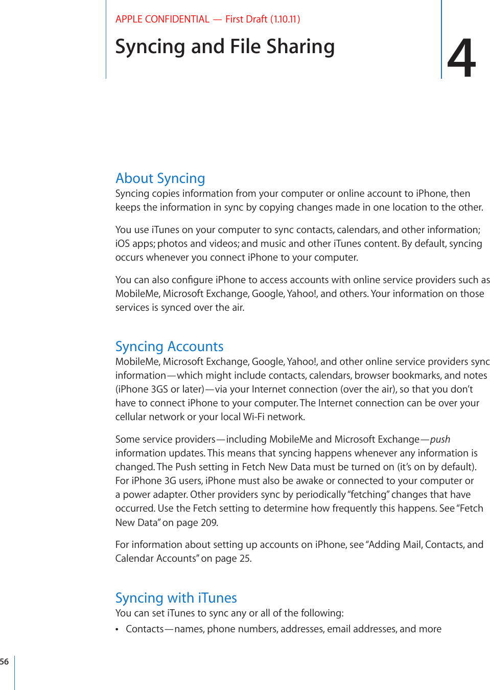 Syncing and File Sharing 4APPLE CONFIDENTIAL — First Draft (1.10.11)About SyncingSyncing copies information from your computer or online account to iPhone, then keeps the information in sync by copying changes made in one location to the other.You use iTunes on your computer to sync contacts, calendars, and other information; iOS apps; photos and videos; and music and other iTunes content. By default, syncing occurs whenever you connect iPhone to your computer.;QWECPCNUQEQP°IWTGK2JQPGVQCEEGUUCEEQWPVUYKVJQPNKPGUGTXKEGRTQXKFGTUUWEJCUMobileMe, Microsoft Exchange, Google, Yahoo!, and others. Your information on those services is synced over the air.Syncing AccountsMobileMe, Microsoft Exchange, Google, Yahoo!, and other online service providers sync information—which might include contacts, calendars, browser bookmarks, and notes (iPhone 3GS or later)—via your Internet connection (over the air), so that you don’t have to connect iPhone to your computer. The Internet connection can be over your cellular network or your local Wi-Fi network.Some service providers—including MobileMe and Microsoft Exchange—push information updates. This means that syncing happens whenever any information is changed. The Push setting in Fetch New Data must be turned on (it’s on by default). For iPhone 3G users, iPhone must also be awake or connected to your computer or a power adapter. Other providers sync by periodically “fetching” changes that have occurred. Use the Fetch setting to determine how frequently this happens. See “Fetch New Data” on page 209.For information about setting up accounts on iPhone, see “Adding Mail, Contacts, and Calendar Accounts” on page 25.Syncing with iTunesYou can set iTunes to sync any or all of the following:Contacts—names, phone numbers, addresses, email addresses, and more 56