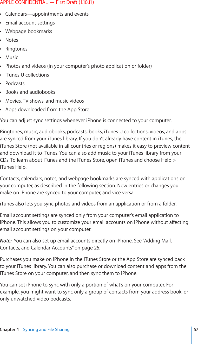 APPLE CONFIDENTIAL — First Draft (1.10.11)Calendars—appointments and events Email account settings Webpage bookmarks Notes Ringtones Music Photos and videos (in your computer’s photo application or folder) iTunes U collections Podcasts Books and audiobooks Movies, TV shows, and music videos Apps downloaded from the App Store You can adjust sync settings whenever iPhone is connected to your computer.Ringtones, music, audiobooks, podcasts, books, iTunes U collections, videos, and apps are synced from your iTunes library. If you don’t already have content in iTunes, the iTunes Store (not available in all countries or regions) makes it easy to preview content and download it to iTunes. You can also add music to your iTunes library from your CDs. To learn about iTunes and the iTunes Store, open iTunes and choose Help &gt; iTunes Help.Contacts, calendars, notes, and webpage bookmarks are synced with applications on your computer, as described in the following section. New entries or changes you make on iPhone are synced to your computer, and vice versa.iTunes also lets you sync photos and videos from an application or from a folder.Email account settings are synced only from your computer’s email application to K2JQPG6JKUCNNQYU[QWVQEWUVQOK\G[QWTGOCKNCEEQWPVUQPK2JQPGYKVJQWVCÒGEVKPIemail account settings on your computer.Note:  You can also set up email accounts directly on iPhone. See “Adding Mail, Contacts, and Calendar Accounts” on page 25.Purchases you make on iPhone in the iTunes Store or the App Store are synced back to your iTunes library. You can also purchase or download content and apps from the iTunes Store on your computer, and then sync them to iPhone.You can set iPhone to sync with only a portion of what’s on your computer. For example, you might want to sync only a group of contacts from your address book, or only unwatched video podcasts. 57Chapter 4    Syncing and File Sharing