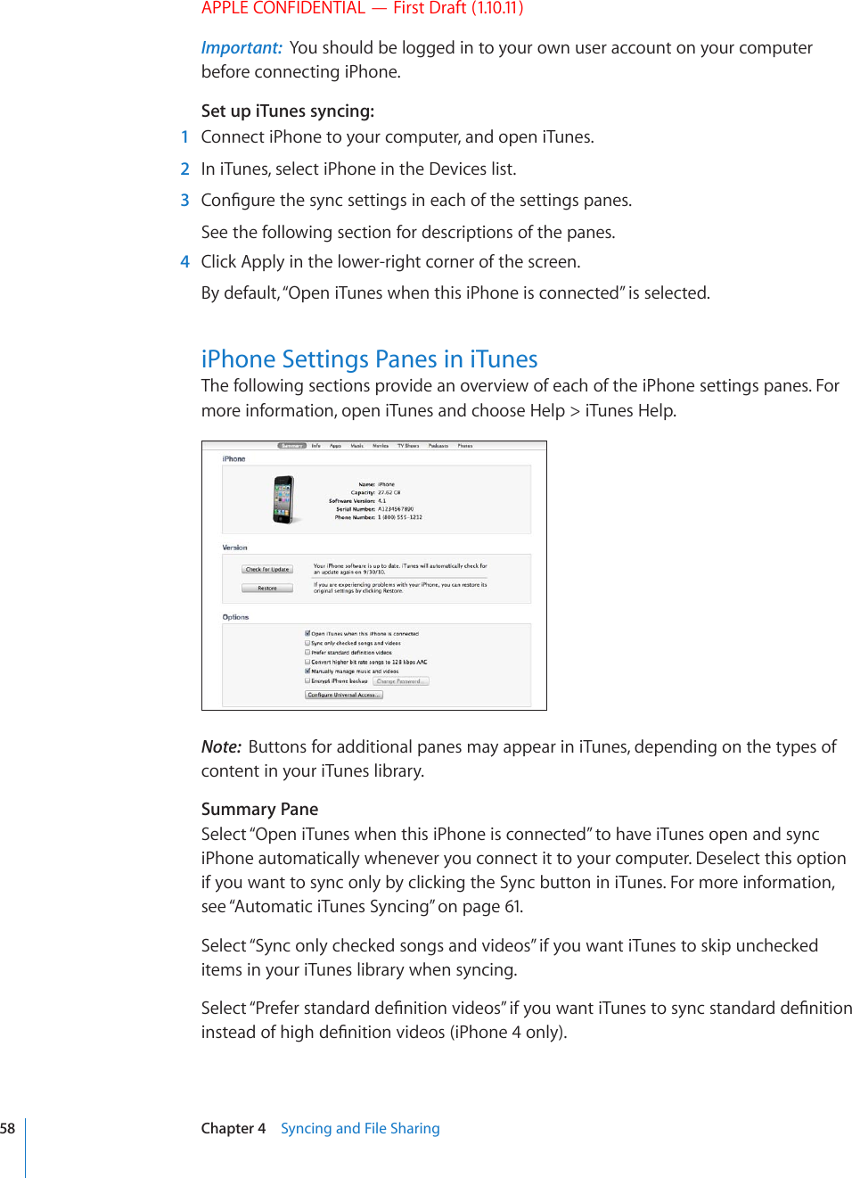 APPLE CONFIDENTIAL — First Draft (1.10.11)Important:  You should be logged in to your own user account on your computer before connecting iPhone.Set up iTunes syncing:  1  Connect iPhone to your computer, and open iTunes.  2  In iTunes, select iPhone in the Devices list.  3 %QP°IWTGVJGU[PEUGVVKPIUKPGCEJQHVJGUGVVKPIURCPGUSee the following section for descriptions of the panes.  4  Click Apply in the lower-right corner of the screen.By default, “Open iTunes when this iPhone is connected” is selected. iPhone Settings Panes in iTunesThe following sections provide an overview of each of the iPhone settings panes. For more information, open iTunes and choose Help &gt; iTunes Help.Note:  Buttons for additional panes may appear in iTunes, depending on the types of content in your iTunes library.Summary PaneSelect “Open iTunes when this iPhone is connected” to have iTunes open and sync iPhone automatically whenever you connect it to your computer. Deselect this option if you want to sync only by clicking the Sync button in iTunes. For more information, see “Automatic iTunes Syncing” on page 61.Select “Sync only checked songs and videos” if you want iTunes to skip unchecked items in your iTunes library when syncing.5GNGEV¥2TGHGTUVCPFCTFFG°PKVKQPXKFGQU¦KH[QWYCPVK6WPGUVQU[PEUVCPFCTFFG°PKVKQPKPUVGCFQHJKIJFG°PKVKQPXKFGQUK2JQPGQPN[58 Chapter 4    Syncing and File Sharing