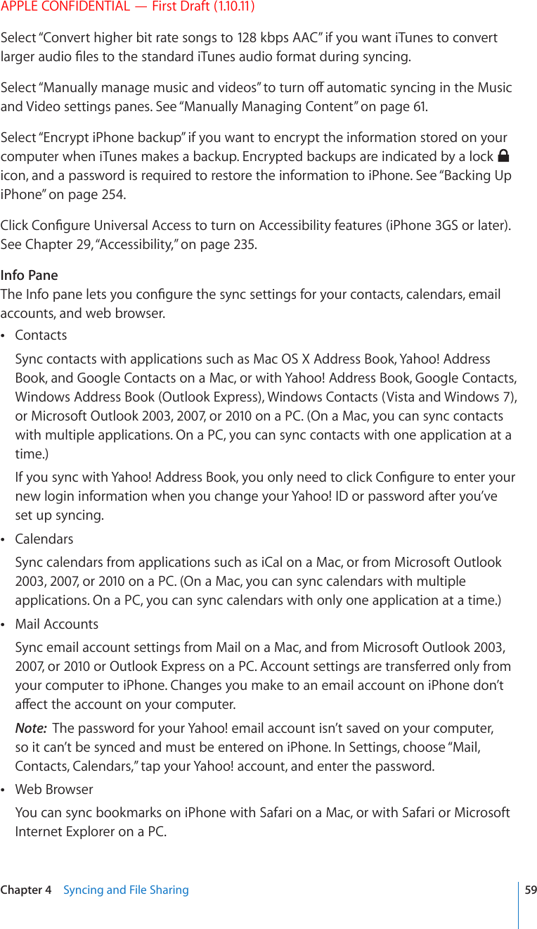 APPLE CONFIDENTIAL — First Draft (1.10.11)Select “Convert higher bit rate songs to 128 kbps AAC” if you want iTunes to convert NCTIGTCWFKQ°NGUVQVJGUVCPFCTFK6WPGUCWFKQHQTOCVFWTKPIU[PEKPI5GNGEV¥/CPWCNN[OCPCIGOWUKECPFXKFGQU¦VQVWTPQÒCWVQOCVKEU[PEKPIKPVJG/WUKEand Video settings panes. See “Manually Managing Content” on page 61.Select “Encrypt iPhone backup” if you want to encrypt the information stored on your computer when iTunes makes a backup. Encrypted backups are indicated by a lock   icon, and a password is required to restore the information to iPhone. See “Backing Up iPhone” on page 254.%NKEM%QP°IWTG7PKXGTUCN#EEGUUVQVWTPQP#EEGUUKDKNKV[HGCVWTGUK2JQPG)5QTNCVGTSee Chapter 29, “Accessibility,” on page 235.Info Pane6JG+PHQRCPGNGVU[QWEQP°IWTGVJGU[PEUGVVKPIUHQT[QWTEQPVCEVUECNGPFCTUGOCKNaccounts, and web browser.Contacts Sync contacts with applications such as Mac OS X Address Book, Yahoo! Address Book, and Google Contacts on a Mac, or with Yahoo! Address Book, Google Contacts, Windows Address Book (Outlook Express), Windows Contacts (Vista and Windows 7), or Microsoft Outlook 2003, 2007, or 2010 on a PC. (On a Mac, you can sync contacts with multiple applications. On a PC, you can sync contacts with one application at a time.)+H[QWU[PEYKVJ;CJQQ#FFTGUU$QQM[QWQPN[PGGFVQENKEM%QP°IWTGVQGPVGT[QWTnew login information when you change your Yahoo! ID or password after you’ve set up syncing.Calendars Sync calendars from applications such as iCal on a Mac, or from Microsoft Outlook 2003, 2007, or 2010 on a PC. (On a Mac, you can sync calendars with multiple applications. On a PC, you can sync calendars with only one application at a time.)Mail Accounts Sync email account settings from Mail on a Mac, and from Microsoft Outlook 2003, 2007, or 2010 or Outlook Express on a PC. Account settings are transferred only from your computer to iPhone. Changes you make to an email account on iPhone don’t CÒGEVVJGCEEQWPVQP[QWTEQORWVGTNote:  The password for your Yahoo! email account isn’t saved on your computer, so it can’t be synced and must be entered on iPhone. In Settings, choose “Mail, Contacts, Calendars,” tap your Yahoo! account, and enter the password.Web Browser You can sync bookmarks on iPhone with Safari on a Mac, or with Safari or Microsoft Internet Explorer on a PC.59Chapter 4    Syncing and File Sharing