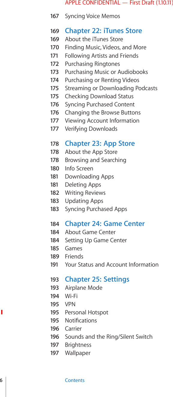 APPLE CONFIDENTIAL — First Draft (1.10.11)167 Syncing Voice Memos169 Chapter 22:   iTunes Store169 About the iTunes Store170  Finding Music, Videos, and More171 Following Artists and Friends172 Purchasing Ringtones173 Purchasing Music or Audiobooks174 Purchasing or Renting Videos175 Streaming or Downloading Podcasts175 Checking Download Status176 Syncing Purchased Content176 Changing the Browse Buttons177 Viewing Account Information177 Verifying Downloads178 Chapter 23:   App Store178 About the App Store178 Browsing and Searching180  Info Screen181 Downloading Apps181 Deleting Apps182  Writing Reviews183 Updating Apps183 Syncing Purchased Apps184  Chapter 24:   Game Center184  About Game Center184  Setting Up Game Center185 Games189  Friends191 Your Status and Account Information193 Chapter 25:   Settings193 Airplane Mode194  Wi-Fi195 VPN195 Personal Hotspot195 0QVK°ECVKQPs196  Carrier196  Sounds and the Ring/Silent Switch197 Brightness197 Wallpaper6Contents