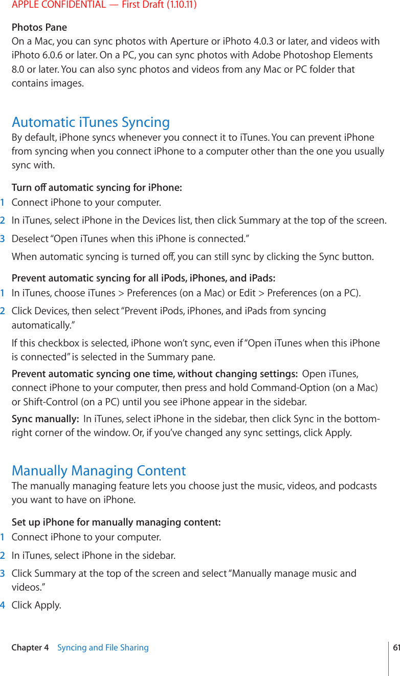 APPLE CONFIDENTIAL — First Draft (1.10.11)Photos PaneOn a Mac, you can sync photos with Aperture or iPhoto 4.0.3 or later, and videos with iPhoto 6.0.6 or later. On a PC, you can sync photos with Adobe Photoshop Elements 8.0 or later. You can also sync photos and videos from any Mac or PC folder that contains images.Automatic iTunes SyncingBy default, iPhone syncs whenever you connect it to iTunes. You can prevent iPhone from syncing when you connect iPhone to a computer other than the one you usually sync with.6WTPQÒCWVQOCVKEU[PEKPIHQTK2JQPG  1  Connect iPhone to your computer.  2  In iTunes, select iPhone in the Devices list, then click Summary at the top of the screen.  3  Deselect “Open iTunes when this iPhone is connected.”9JGPCWVQOCVKEU[PEKPIKUVWTPGFQÒ[QWECPUVKNNU[PED[ENKEMKPIVJG5[PEDWVVQPPrevent automatic syncing for all iPods, iPhones, and iPads:    1  In iTunes, choose iTunes &gt; Preferences (on a Mac) or Edit &gt; Preferences (on a PC).  2  Click Devices, then select “Prevent iPods, iPhones, and iPads from syncing automatically.”If this checkbox is selected, iPhone won’t sync, even if “Open iTunes when this iPhone is connected” is selected in the Summary pane.Prevent automatic syncing one time, without changing settings:  Open iTunes, connect iPhone to your computer, then press and hold Command-Option (on a Mac) or Shift-Control (on a PC) until you see iPhone appear in the sidebar.Sync manually:  In iTunes, select iPhone in the sidebar, then click Sync in the bottom-right corner of the window. Or, if you’ve changed any sync settings, click Apply.Manually Managing ContentThe manually managing feature lets you choose just the music, videos, and podcasts you want to have on iPhone.Set up iPhone for manually managing content:    1  Connect iPhone to your computer.  2  In iTunes, select iPhone in the sidebar.  3  Click Summary at the top of the screen and select “Manually manage music and videos.”  4  Click Apply.61Chapter 4    Syncing and File Sharing