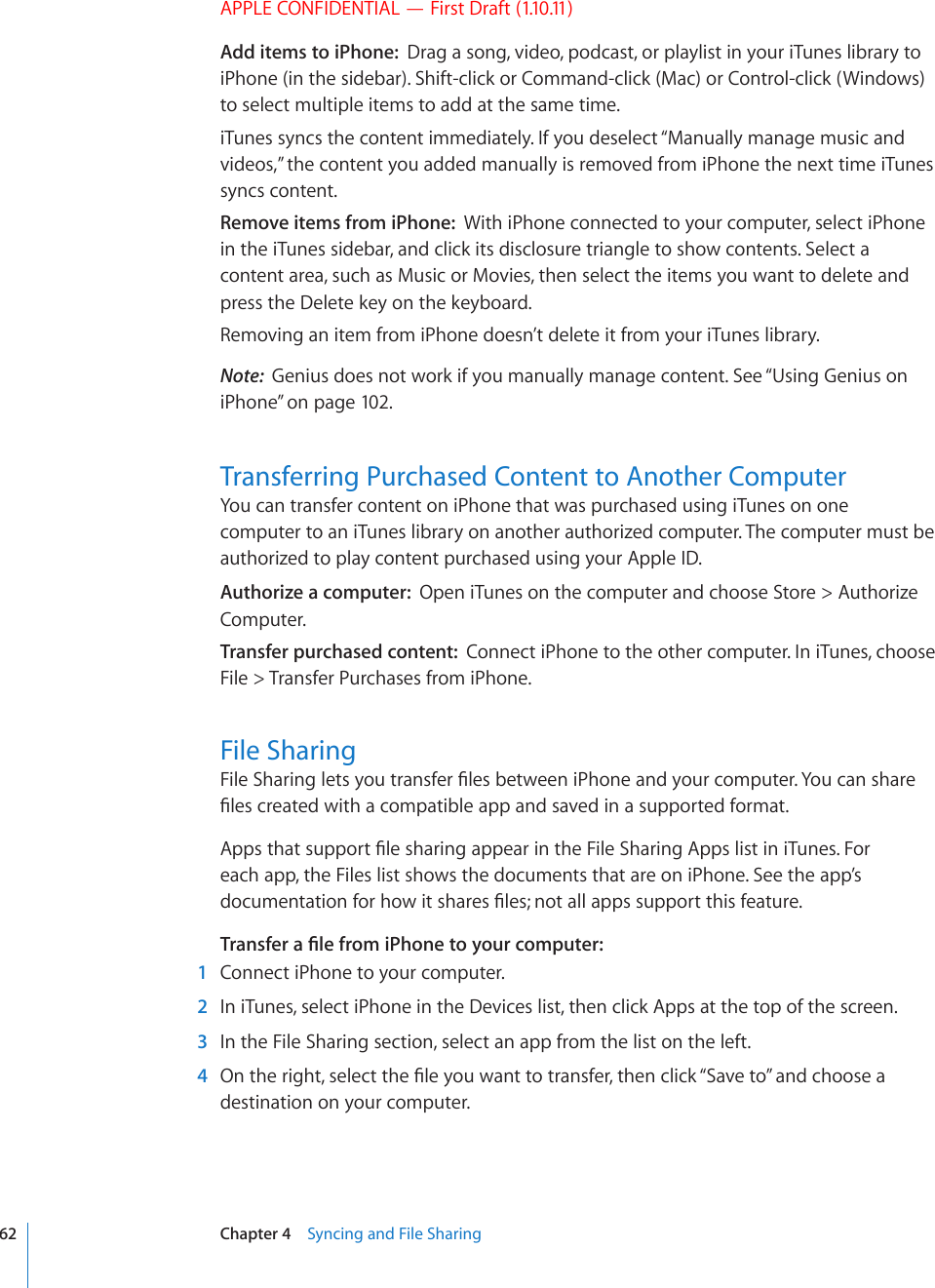 APPLE CONFIDENTIAL — First Draft (1.10.11)Add items to iPhone:  Drag a song, video, podcast, or playlist in your iTunes library to iPhone (in the sidebar). Shift-click or Command-click (Mac) or Control-click (Windows) to select multiple items to add at the same time.iTunes syncs the content immediately. If you deselect “Manually manage music and videos,” the content you added manually is removed from iPhone the next time iTunes syncs content.Remove items from iPhone:  With iPhone connected to your computer, select iPhone in the iTunes sidebar, and click its disclosure triangle to show contents. Select a content area, such as Music or Movies, then select the items you want to delete and press the Delete key on the keyboard.Removing an item from iPhone doesn’t delete it from your iTunes library.Note:  Genius does not work if you manually manage content. See “Using Genius on iPhone” on page 102.Transferring Purchased Content to Another ComputerYou can transfer content on iPhone that was purchased using iTunes on one computer to an iTunes library on another authorized computer. The computer must be authorized to play content purchased using your Apple ID.Authorize a computer:  Open iTunes on the computer and choose Store &gt; Authorize Computer.Transfer purchased content:  Connect iPhone to the other computer. In iTunes, choose File &gt; Transfer Purchases from iPhone.File Sharing(KNG5JCTKPINGVU[QWVTCPUHGT°NGUDGVYGGPK2JQPGCPF[QWTEQORWVGT;QWECPUJCTG°NGUETGCVGFYKVJCEQORCVKDNGCRRCPFUCXGFKPCUWRRQTVGFHQTOCV#RRUVJCVUWRRQTV°NGUJCTKPICRRGCTKPVJG(KNG5JCTKPI#RRUNKUVKPK6WPGU(QTeach app, the Files list shows the documents that are on iPhone. See the app’s FQEWOGPVCVKQPHQTJQYKVUJCTGU°NGUPQVCNNCRRUUWRRQTVVJKUHGCVWTG6TCPUHGTC°NGHTQOK2JQPGVQ[QWTEQORWVGT  1  Connect iPhone to your computer.  2  In iTunes, select iPhone in the Devices list, then click Apps at the top of the screen.  3  In the File Sharing section, select an app from the list on the left.  4 1PVJGTKIJVUGNGEVVJG°NG[QWYCPVVQVTCPUHGTVJGPENKEM¥5CXGVQ¦CPFEJQQUGCdestination on your computer.62 Chapter 4    Syncing and File Sharing