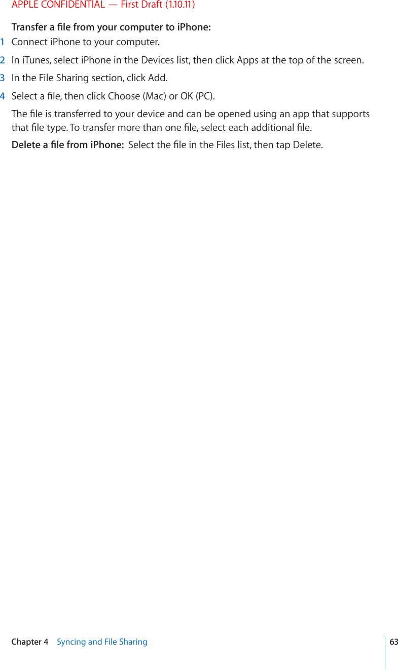 APPLE CONFIDENTIAL — First Draft (1.10.11)6TCPUHGTC°NGHTQO[QWTEQORWVGTVQK2JQPG  1  Connect iPhone to your computer.  2  In iTunes, select iPhone in the Devices list, then click Apps at the top of the screen.  3  In the File Sharing section, click Add.  4 5GNGEVC°NGVJGPENKEM%JQQUG/CEQT1-2%6JG°NGKUVTCPUHGTTGFVQ[QWTFGXKEGCPFECPDGQRGPGFWUKPICPCRRVJCVUWRRQTVUVJCV°NGV[RG6QVTCPUHGTOQTGVJCPQPG°NGUGNGEVGCEJCFFKVKQPCN°NG&amp;GNGVGC°NGHTQOK2JQPG5GNGEVVJG°NGKPVJG(KNGUNKUVVJGPVCR&amp;GNGVG63Chapter 4    Syncing and File Sharing