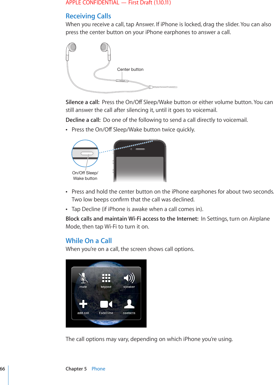 APPLE CONFIDENTIAL — First Draft (1.10.11)Receiving CallsWhen you receive a call, tap Answer. If iPhone is locked, drag the slider. You can also press the center button on your iPhone earphones to answer a call.*LU[LYI\[[VUSilence a call:  2TGUUVJG1P1Ò5NGGR9CMGDWVVQPQTGKVJGTXQNWOGDWVVQP;QWECPstill answer the call after silencing it, until it goes to voicemail.Decline a call:  Do one of the following to send a call directly to voicemail.2TGUUVJG1P1Ò5NGGR9CMGDWVVQPVYKEGSWKEMN[ 6U6MM:SLLW&gt;HRLI\[[VUPress and hold the center button on the iPhone earphones for about two seconds.  6YQNQYDGGRUEQP°TOVJCVVJGECNNYCUFGENKPGFTap Decline (if iPhone is awake when a call comes in). Block calls and maintain Wi-Fi access to the Internet:  In Settings, turn on Airplane Mode, then tap Wi-Fi to turn it on.While On a CallWhen you’re on a call, the screen shows call options.The call options may vary, depending on which iPhone you’re using.66 Chapter 5    Phone